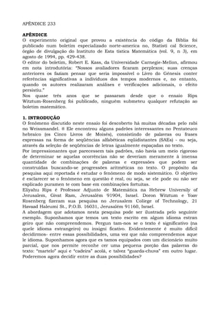 APÊNDICE 233
APÊNDICE
O experimento original que provou a existência do código da Bíblia foi
publicado num boletim especializado norte-america no, Statisti cal Science,
órgão de divulgação do Instituto de Esta tística Matemática (vol. 9, n 3), em
agosto de 1994, pp. 429-438.
O editor do boletim, Robert E. Kass, da Universidade Carnegie-Mellon, afirmou
em nota introdutória: “Nossos avaliadores ficaram perplexos; suas crenças
anteriores os faziam pensar que seria impossível o Livro do Gênesis conter
referências significativas a indivíduos dos tempos modernos e, no entanto,
quando os autores realizaram análises e verificações adicionais, o efeito
persistiu.”
Nos quase três anos que se passaram desde que o ensaio Rips
Witztum-Rosenberg foi publicado, ninguém submeteu qualquer refutação ao
boletim matemático.
1. INTRODUÇÃO
O fenômeno discutido neste ensaio foi descoberto há muitas décadas pelo rabi
no Weissmandel. ® Ele encontrou alguns padrões interessantes no Pentateuco
hebraico (os Cinco Livros de Moisés), consistindo de palavras ou frases
expressas na forma de seqüências alfabéticas eqüidistantes (SAEs) - ou seja,
através da seleção de seqüências de letras igualmente espaçadas no texto.
Por impressionantes que parecessem tais padrões, não havia um meio rigoroso
de determinar se aquelas ocorrências não se deveriam meramente à imensa
quantidade de combinações de palavras e expressões que podem ser
construídas buscando-se progressões aritméticas no texto. O propósito da
pesquisa aqui reportada é estudar o fenômeno de modo sistemático. O objetivo
é esclarecer se o fenômeno em questão é real, ou seja, se ele pode ou não ser
explicado puramen te com base em combinações fortuitas.
Eliyahu Rips é Professor Adjunto de Matemática na Hebrew Universily of
Jerusalem, Givat Ram, Jerusalém 91904, Israel. Doron Witztum e Yoav
Rosenberg fizeram sua pesquisa no Jerusalem Coliege of Technology, 21
Havaad Haleumi St., P.O.B. 16031, Jerusalém 91160, Israel.
A abordagem que adotamos nesta pesquisa pode ser ilustrada pelo seguinte
exemplo. Suponhamos que temos um texto escrito em algum idioma estran
geiro que não compreendemos. Pergun tam-nos se o texto é significativo (na
quele idioma estrangeiro) ou insigni ficativo. Evidentemente é muito difícil
decidirmos- entre essas possibilidades, uma vez que não compreendemos aque
le idioma. Suponhamos agora que es tamos equipados com um dicionário muito
parcial, que nos permite reconhe cer uma pequena porção das palavras do
texto: “martelo” aqui e “cadeira” acolá, e talvez “guarda-chuva” em outro lugar.
Poderemos agora decidir entre as duas possibilidades?
 