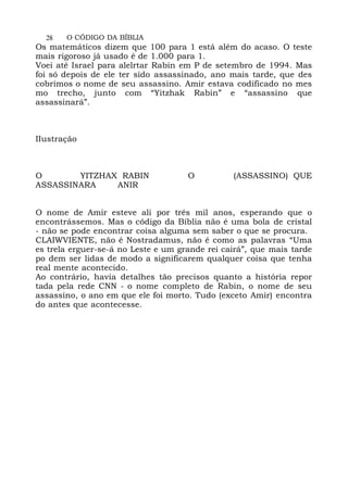 28 O CÓDIGO DA BÍBLIA
Os matemáticos dizem que 100 para 1 está além do acaso. O teste
mais rigoroso já usado é de 1.000 para 1.
Voei até Israel para alelrtar Rabin em P de setembro de 1994. Mas
foi só depois de ele ter sido assassinado, ano mais tarde, que des
cobrimos o nome de seu assassino. Amir estava codificado no mes
mo trecho, junto com “Yitzhak Rabin” e “assassino que
assassinará”.
IIustração
O YITZHAX RABIN O (ASSASSINO) QUE
ASSASSINARA ANIR
O nome de Amir esteve ali por três mil anos, esperando que o
encontrássemos. Mas o código da Bíblia não é uma bola de cristal
- não se pode encontrar coisa alguma sem saber o que se procura.
CLAIWVIENTE, não é Nostradamus, não é como as palavras “Uma
es trela erguer-se-á no Leste e um grande rei cairá”, que mais tarde
po dem ser lidas de modo a significarem qualquer coisa que tenha
real mente acontecido.
Ao contrário, havia detalhes tão precisos quanto a história repor
tada pela rede CNN - o nome completo de Rabin, o nome de seu
assassino, o ano em que ele foi morto. Tudo (exceto Amir) encontra
do antes que acontecesse.
 