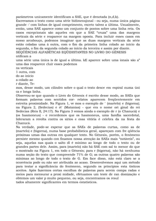 parâmetros unicamente identificam a SAE, que é denotada (n,d,k).
Escrevamos o texto como uma série bidimensjonal - ou seja, numa única página
grande -' com linhas de igual comprimento, exceto talvez a última. Usualmente,
então, uma SAE aparece como um conjunto de pontos sobre uma linha reta. Os
casos excepcionais são aqueles em que a SAE “cruza” uma das margens
verticais da série e reaparece na margem oposta. Para incluir esses casos em
nosso arcabouço, podemos imaginar que as duas margens verticais da série
estão coladas uma à outra, com o fim da primeira linha colado ao início da
segunda, o fim da segunda colado ao início da terceira e assim por diante.
SEQÜÊNCIAS ALFABÉTICAS EQÜIDISTANTES NO LIVRO DO GÊNESIS
ntificam a
uma série uma única is de igual a última. kE aparece sobre uma ionais são a”
uma das reaparece cluir esses podemos
ns verticais
1 outra, com
do ao início
a colado ao
r diante, Te-
mos, desse modo, um cilindro sobre o qual o texto desce em espiral numa úni
ca e longa linha.
Observou-se que quando o Livro do Gênesis é escrito desse modo, as SAEs que
formam palavras com sentidos cor- relatos aparecem freqüentemente em
estreita proximidade. Na Figura 1, ve mos o exemplo de ' (martelo) e (bigorna);
na Figura 2, (Sedecias) e rt' (Matanias) - que era o nome ori ginal do rei
Sedecias (Reis II, 24:17). Na Figura 3 vemos ainda o exemplo de r (o Chanucá) e
(os hasmoneus) - e recordemos que os hasmoneus, uma famflia sacerdotal,
lideraram a revolta contra os sírios e essa vitória é celebra da na festa do
Chanucá.
Na verdade, pode-se esperar que as SAEs de palavras curtas, como as de
(martelo) e (bigorna), numa base probabilística geral, apareçam com fre qüência
próximas umas das outras em qualquer texto. No Gênesis, porém, o fenômeno
persiste mesmo quando con finamos nossa atenção às SAEs mais “notáveis”, ou
seja, aquelas nas quais o salto dl é mínimo ao longo de todo o texto ou de
grandes partes dele. Assim, para (martelo) não há SAE com sal to menor do que
o mostrado na Figura 1, em todo o Gênesis; para r (bigorna), não há nenhuma
numa seção do texto que compreende 71% de G; as outras quatro palavras são
mínimas ao longo de todo o texto de G. Em face disso, não está claro se a
ocorrência pode ou não ser atribuída ao acaso. Desenvolvemos aqui um método
para testar a significância do fenômeno, segundo os princípios esta tísticos
aceitos. Após fazermos certas escolhas de palavras para serem compa radas e
meios para mensurar a proxi midade, efetuamos um teste de ran domização e
obtemos um valor p muito pequeno, ou seja, encontramos os resul
tados altamente significantes em termos estatísticos.
 