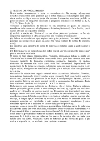 2. RESUMO DO PROCEDIMENTO
Nesta seção descrevemos o teste re sumidamente. No Anexo, oferecemos
detalhes suficientes para permitir que o leitor repita as computações com preci
são e assim verifique sua correção. Os autores fornecerão, mediante pedido, a
preço de custo, os disquetes contendo o programa utilizado e os textos G, 1, R,
T, U, Ve W(ver Seção 3).
Testamos a significância do fenôme no em amostras de pares de palavras
correlatas (tais como martelo/bigorna e Sedecias/Matanias). Para fazê-lo, preci
samos efetuar os seguintes passos:
(i) definir a noção de “distância” en tre duas palavras quaisquer, a fim de
emprestar significado à idéia de palavras em “estreita proximidade”;
(ii) definir as estatísticas que expres sam quão próximas, “no todo”, estão as
palavras que compõem os pares da amos tra (uma espécie de média da amostra
toda);
(iii) escolher uma amostra de pares de palavras correlatas sobre a qual realizar o
teste;
(iv) determinar se as estatísticas defi nidas em (ii) são “incomumente peque nas”
para a amostra escolhida.
O passo (i) tem vários componentes. Primeiro, precisamos definir a noção de
“distância” entre duas SAEs dadas numa série dada; para isso usamos uma con
veniente variante da distância euclidiana ordinária. Segundo, há muitas
maneiras de escrever um texto como série bidi mensional, dependendo do
comprimen to da linha; precisamos selecionar uma ou mais dessas séries e, de
algum modo, amalgamar os resultados (é claro que a seleção e/ou amalgamação
devem ser
efetuadas de acordo com regras sistemá ticas claramente definidas). Terceiro,
uma palavra dada pode ocorrer muitas vezes enquanto SAE num texto; também
nesse caso, pede-se um processo de se leção e amalgamação. Quarto, precisa
mos corrigir fatores tais como compri mento e composição das palavras. Tudo
isso é feito em detalhes nas Seções A. 1 e A.2 do Anexo.
Enfatizamos que nossa definição de distância não é única. Embora existam
certos princípios gerais (como a mmi mização do salto d), alguns dos detalhes
podem ser efetuados de outras manei ras. Pensamos ser improvável que uma
variação nesses detalhes afete substan cialmente os resultados. Seja como for,
escolhemos uma definição específica e em todo o trabalho usamos apenas ela;
ou seja, a função c(w,w') descrita na Se ção A.2 do Anexo foi definida antes de
qualquer amostra ser escolhida, e não sofreu quaisquer mudanças. [ ções
similares aplicam-se a escolhas fei tas na execução do passo (ii).]
A seguir, temos o passo (ii), medindo a proximidade total dos pares de pala vras
na amostra como um todo. Para isso, utilizamos duas estatísticas diferentes: P e
P que são definidas e motivadas no Anexo (SeçãoA.5). Intuitivamente, cada uma
delas mede a proximidade total de maneira diferente. Em cada caso, um va lor
pequeno de J indica que as palavras dos pares da amostra são, no todo, pró
ximas uma da outra. Nenhuma outra es tatística ja foi calculada para a pri
meira, a segunda ou, na verdade, para qualquer amostra.
 