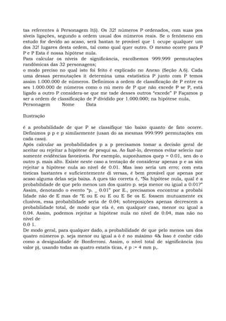 tas referentes à Personagem lt(i). Os 32! números P ordenados, com suas pos
síveis ligações, segundo a ordem usual dos números reais. Se o fenômeno em
estudo for devido ao acaso, será bastan te provável que 1 ocupe qualquer um
dos 32! lugares desta ordem, tal como qual quer outro. O mesmo ocorre para P
P e P Esta é nossa hipótese nula.
Para calcular os níveis de significância, escolhemos 999.999 permutações
randômicas das 32 personagens;
o modo preciso no qual isto foi feito é explicado no Anexo (Seção A.6). Cada
uma dessas permutações it determina uma estatística P junto com P temos
assim 1.000.000 de números. Definimos a ordem de classificação de P entre es
ses 1.000.000 de números como o nú mero de P que não excede P se P, está
ligado a outro P considera-se que me tade desses outros “excede” P Façamos p
ser a ordem de classificação de P dividido por 1.000.000; na hipótese nula,
Personagem Nome Data
Ilustração
é a probabilidade de que P se classifique tão baixo quanto de fato ocorre.
Definimos p p e p similarmente (usan do as mesmas 999.999 permutações em
cada caso).
Após calcular as probabilidades p a p precisamos tomar a decisão geral de
aceitar ou rejeitar a hipótese de pesqui sa. Ao fazê-lo, devemos evitar selecio nar
somente evidências favoráveis. Por exemplo, suponhamos quep = 0.01, sen do o
outro p. mais alto. Existe neste caso a tentação de considerar apenas p e as sim
rejeitar a hipótese nula ao nível de 0.01. Mas isso seria um erro; com esta
tísticas bastantes e suficientemente di versas, é bem provável que apenas por
acaso alguma delas seja baixa. A ques tão correta é, “Na hipótese nula, qual é a
probabilidade de que pelo menos um dos quatro p. seja menor ou igual a 0.01?”
Assim, denotando o evento “p. _ 0.01” por E., precisamos encontrar a probabi
lidade não de E mas de “E ou E ou E ou E Se os E. fossem mutuamente ex
clusivos, essa probabilidade seria de 0.04; sobreposições apenas decrescem a
probabilidade total, de modo que ela é, em qualquer caso, menor ou igual a
0.04. Assim, podemos rejeitar a hipótese nula no nível de 0.04, mas não no
nível de
0.0 1.
De modo geral, para qualquer dado, a probabilidade de que pelo menos um dos
quatro números p. seja menor ou igual a ô é no máximo 4& Isso é conhe cido
como a desigualdade de Bonferroni. Assim, o nível total de significância (ou
valor p), usando todas as quatro estatís ticas, é p := 4 mm p,.
 