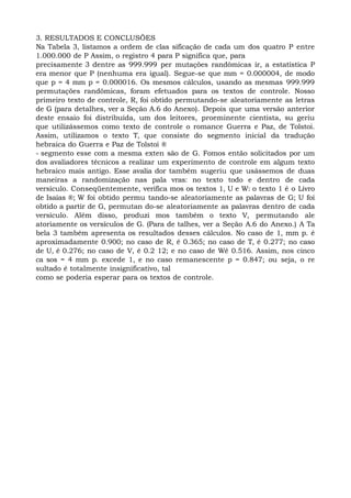3. RESULTADOS E CONCLUSÕES
Na Tabela 3, listamos a ordem de clas sificação de cada um dos quatro P entre
1.000.000 de P Assim, o registro 4 para P significa que, para
precisamente 3 dentre as 999.999 per mutações randômicas ir, a estatística P
era menor que P (nenhuma era igual). Segue-se que mm = 0.000004, de modo
que p = 4 mm p = 0.000016. Os mesmos cálculos, usando as mesmas 999.999
permutações randômicas, foram efetuados para os textos de controle. Nosso
primeiro texto de controle, R, foi obtido permutando-se aleatoriamente as letras
de G (para detalhes, ver a Seção A.6 do Anexo). Depois que uma versão anterior
deste ensaio foi distribuída, um dos leitores, proeminente cientista, su geriu
que utilizássemos como texto de controle o romance Guerra e Paz, de Tolstoi.
Assim, utilizamos o texto T, que consiste do segmento inicial da tradução
hebraica do Guerra e Paz de Tolstoi ®
- segmento esse com a mesma exten são de G. Fomos então solicitados por um
dos avaliadores técnicos a realizar um experimento de controle em algum texto
hebraico mais antigo. Esse avalia dor também sugeriu que usássemos de duas
maneiras a randomização nas pala vras: no texto todo e dentro de cada
versículo. Conseqüentemente, verifica mos os textos 1, U e W: o texto 1 é o Livro
de Isaías ®; W foi obtido permu tando-se aleatoriamente as palavras de G; U foi
obtido a partir de G, permutan do-se aleatoriamente as palavras dentro de cada
versículo. Além disso, produzi mos também o texto V, permutando ale
atoriamente os versículos de G. (Para de talhes, ver a Seção A.6 do Anexo.) A Ta
bela 3 também apresenta os resultados desses cálculos. No caso de 1, mm p. é
aproximadamente 0.900; no caso de R, é 0.365; no caso de T, é 0.277; no caso
de U, é 0.276; no caso de V, é 0.2 12; e no caso de Wé 0.516. Assim, nos cinco
ca sos = 4 mm p. excede 1, e no caso remanescente p = 0.847; ou seja, o re
sultado é totalmente insignificativo, tal
como se poderia esperar para os textos de controle.
 