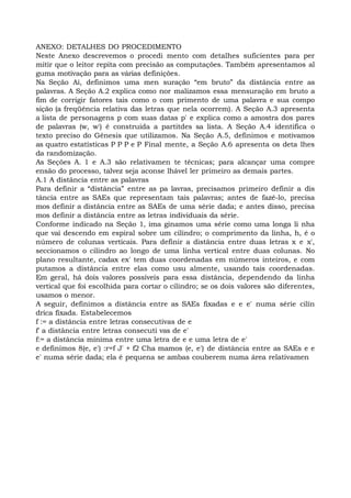 ANEXO: DETALHES DO PROCEDIMENTO
Neste Anexo descrevemos o procedi mento com detalhes suficientes para per
mitir que o leitor repita com precisão as computações. Também apresentamos al
guma motivação para as várias definições.
Na Seção Ai, definimos uma men suração “em bruto” da distância entre as
palavras. A Seção A.2 explica como nor malizamos essa mensuração em bruto a
fim de corrigir fatores tais como o com primento de uma palavra e sua compo
sição (a freqüência relativa das letras que nela ocorrem). A Seção A.3 apresenta
a lista de personagens p com suas datas p' e explica como a amostra dos pares
de palavras (w, w') é construída a partitdes sa lista. A Seção A.4 identifica o
texto preciso do Gênesis que utilizamos. Na Seção A.5, definimos e motivamos
as quatro estatísticas P P P e P Final mente, a Seção A.6 apresenta os deta lhes
da randomização.
As Seções A. 1 e A.3 são relativamen te técnicas; para alcançar uma compre
ensão do processo, talvez seja aconse lhável ler primeiro as demais partes.
A.1 A distância entre as palavras
Para definir a “distância” entre as pa lavras, precisamos primeiro definir a dis
tância entre as SAEs que representam tais palavras; antes de fazê-lo, precisa
mos definir a distância entre as SAEs de uma série dada; e antes disso, precisa
mos definir a distância entre as letras individuais da série.
Conforme indicado na Seção 1, ima ginamos uma série como uma longa li nha
que vai descendo em espiral sobre um cilindro; o comprimento da linha, h, é o
número de colunas verticais. Para definir a distância entre duas letras x e x',
seccionamos o cilindro ao longo de uma linha vertical entre duas colunas. No
plano resultante, cadax ex' tem duas coordenadas em números inteiros, e com
putamos a distância entre elas como usu almente, usando tais coordenadas.
Em geral, há dois valores possíveis para essa distância, dependendo da linha
vertical que foi escolhida para cortar o cilindro; se os dois valores são diferentes,
usamos o menor.
A seguir, definimos a distância entre as SAEs fixadas e e e' numa série cilín
drica fixada. Estabelecemos
f := a distância entre letras consecutivas de e
f' a distância entre letras consecuti vas de e'
f:= a distância mínima entre uma letra de e e uma letra de e'
e definimos 8(e, e') :r=f J' + f2 Cha mamos (e, e') de distância entre as SAEs e e
e' numa série dada; ela é pequena se ambas couberem numa área relativamen
 