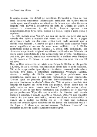 O CÓDIGO DA BÍBLIA 29
E, ainda assim, era difícil de acreditar. Perguntei a Rips se não
seria possível encontrar informações similares em outros textos
quais quer, combinações randômicas de letras que não tivessem
sentido real. Talvez a descoberta da data da Guerra do Golfo, e
mesmo o assassina to de Rabin, fossem apenas uma
coincidência.Rips tirou uma moeda do bolso, jogou-a para cima e
explicou:
- Se esta moeda está “limpa”, ao cair na mesa ela deve dar cara
metade das vezes e metade das vezes dar coroa. Se eu a jogar
vintevezes e toda vez der cara, então você pode assumir que a
moeda está viciada . A prova de que o mesmo lado apareça vinte
vezes seguidas é menos de uma num milhão. . .- A Biblia
continuou como a moeda viciada . A Biblia está codificada. Ele
citou sua experiência original, os sábios codificados no Gênesis:- A
outra única possibilidade é ter acontecido um evento randômico...
que nós, por acaso, tenhamos encontrado a melhor com binação
de 32 nomes e 64 datas... e isso só aconteceria uma vez em 10
milhões.
Mas, se Rips está certo, se existe um código da Bíblia, se ela prediz
o futuro, então a ciência convencional ainda não o pode explicar.
Não é de surpreender que alguns cientistas convencionais não o
aceitem. Um deles, o estatístico australiano Avraham Hasofer,
atacou o código da Bíblia antes que Rips publicasse sua
experiência, antes que a evidência matemática fosse conhecida.
“Certos tipos de padrões precisam inevitavelmente ocorrer em
grandes conjuntos de dados”, disse ele. “Não se pode encontrar um
arranjo de dígitos ou letras sem um padrão, assim como não se
pode encontrar uma nuvem sem forma.” De todo modo , disse
Hasofer, o uso de um teste estatistico em questões de fé acarreta
graves problemas.”Rips diz que a crítica de Hasofer está errada
quanto à ciência, e errada quanto à religião. Observa que Hasofer
nunca fez um teste estatístico, nunca verificou a matemática e
nunca viu o código da Bíblia em si. - É claro que podemos
encontrar combinações randômicas de letras em qualquer texto -
diz Rips. - É claro que encontraremos “Saddam Hussein” em
qualquer banco de dados suficientemente gran
 