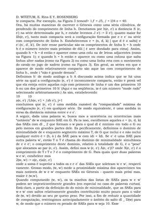 D. WITZTUM, E. Rins E Y. ROSENBERG
te compacta. Por exemplo, na Figura 3 temosf= 1,f' = J5, / = I34 e = 40.
Ora, há muitas maneiras de escrever o Gênesis como uma séria cilíndrica, de
pendendo do comprimento de linha h. Denotamos por h(e, e') a distância S (e,
e') na série determinada por h, e estabe lecemos J e') := ll e'); quanto maior for
lIh(e, e'), tanto mais compacta será a configuração formada por e e e' na série
com comprimento de linha h. Estabelecemos e = (n, d, k) [ que d é o salto] e
e'-(n', d', k'). De inte resse particular são os comprimentos de linha h = h onde
h é o número inteiro mais próximo de dili [ é arre dondado para cima]. Assim,
quando h = h = d então e aparece como uma colu na de letras adjacentes (como
na Figura 1); e quando h = h então e aparece ou como uma coluna que salta
linhas alter nadas (como na Figura 2) ou como uma linha reta com o movimento
do cavalo no jogo de xadrez (como na Figura 3). Em geral, as séries em que e
aparece de modo relativamente compacto são aque las com comprimento de
linha h., onde i “não é grande demais”.
Definimos h' de modo análogo a h A discussão acima indica que se há uma
série na qual a configuração (e, e') é incomumente compacta, então é prová vel
que ela esteja entre aquelas cujo com primento de linha é um dos primeiros 10
h ou um dos primeiros 10 h' (Aqui e na seqüência, iø é um número “mode rado”
selecionado arbitrariamente.) As sim, estabelecendo
10 10
a(e, e') /Lh(e, e') + /zh e'), j=1
concluímos que (e, e') é uma medida razoável da “compacidade” máxima da
configuração (e, e') em qualquer série. De modo equivalente, é uma medida in
versa da distância mínima entre e e e'.
A seguir, dada uma palavra w, busca mos a ocorrência ou ocorrências mais
“notáveis” de w enquanto SAE em G. Pa ra isso, escolhemos aqueles e = (n, d, k)
das SAEs com dl _ 2 que formam o w para o qual dl é mínimo em todo o G ou
pelo menos em grandes partes dele. Es pecificamente, definimos o domínio de
minimalidade de e enquanto segmento máximo T, de G que inclui e e não inclui
qualquer outro ê = (h, ã ) da SAE para w com idi < Idi. Se e' é uma SAE para
outra palavra w', então T n T é chama do domínio de minimalidade simultânea
de e e e'; o comprimento deste domínio, relativo à totalidade de G, é o “peso”
que alocamos ao par (e, e'). Assim, defini mos w (e, e') À(e, e')l? onde X(e, e') é o
comprimento de T r T e ? é o comprimento de G. Para quais quer duas palavras
w e w', estabelece mos
2(w, w') := o(e, e)a(e, e')
onde a soma é superior a todos os e e e' das SAEs que soletram w e w', respecti
vamente. Grosso modo, (w, w') mede a proximidade máxima dos aparecimen tos
mais notáveis de w e w' enquanto SAEs no Gênesis - quanto mais próxi mas,
maior é (w,w').
Quando computando (w, w'), os ta manhos das listas de SAEs para w e w'
podem ser impraticavelmente grandes (em especial no caso de palavras curtas).
Está claro, a partir da definição do do mínio de minimalidade, que as SAEs para
w e w' com saltos relativamente grandes contribuirão muito pouco para o valor
de (w, w') devido ao seu pe queno peso. Por isso, a fim de reduzir a quantidade
de computação, restringimos antecipadamente o âmbito do salto dl _ D(w) para
w, de modo que o número es perado de SAEs para w seja 10. Esse
 