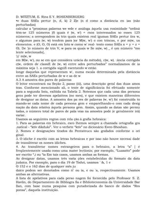D. WITZTUM, E. Rins E Y. ROSENBERGERG
•e duas SAEs pertur (n, d, k) 2 Z)e (n d como a distância en ias (não
perturbadas)
calcular a “proximas palavras we wde e análoga àquela usa roximidade “ordiná
têm-se 125 números )S quais é (w, w') = rnos interessados so esses 125
números; a orrespondem às trin quais existem real igumas SAEs pertur iira w,
e algumas para (w, w) tendem para )or M(w, w') o con trincas, e por m(w, us
elementos. e (O, O, O) está em Into w corno w' real- texto como SAEs x = y = z =
O). De ')o número de trin V, w para os quais w Se m(w, w) _ é um número “mo
lente selecionado],
')/ m(w, w
em M(w, w'), ou se em que considera urácia do método), c(w, w). :ância corrigida
c(w, ordem de classifi de (w, w) entre ades perturbadas” normalizamos de ia
máxima seja 1. a corrigida signifi esentando w estão
longe daquelas que representam w', numa escala determinada pela distância
entre as SAEs perturbadas de w e as de w
A.3 A amostra dos pares de palavras
O leitor encontrará na Seção 2, passo (iii), uma descrição geral das duas amos
tras. Conforme mencionado ali, o teste de significância foi efetuado somente
para a segunda lista, exibida na Tabela 2. Notemos que cada uma das persona
gens pode ter diversos apelativos (no mes), e que existem maneiras diferentes
de designar as datas. A amostra dos pa res de palavras (w, w') foi construída to
mando-se cada nome de cada persona gem e emparelhando-o com cada desig
nação da data relativa àquela persona gem. Assim, quando as datas são permu
tadas, o número total de pares de pala vras na amostra pode (e geralmente irá)
variar.
Usamos as seguintes regras com rela ção à grafia hebraica:
1. Para as palavras em hebraico, esco lhemos sempre a chamada ortografia gra
,natical - “ktiv dikduki”. Ver o verbete “ktiv” no dicionário Even-Shoshan.
2. Nomes e designações tirados do Pentateuco são grafados conforme o ori
ginal.
3. O ídiche é escrito com as letras hebraicas e por isso não houve necessi dade
de transliterar os nomes ídiches.
4. Ao transliterar nomes estrangeiros para o hebraico, a letra “a” [ é
freqüentemente usada como uma mater lectionis; por exemplo, “Luzzatto” pode
ser escrito “,i ou “ia Em tais casos, usamos ambas as formas.
Ao designar datas, usamos três varia ções estabelecidas do formato da data
judaica. Por exemplo, para o dia 19 de Tishri, usamos ' &, 1 e
O 152 e o 162 dias de qualquer mês ju
daico podem ser denotados como ri' ou ia, e ou 'a, respectivamente. Usamos
ambas as alternativas.
A lista de apelativos para cada perso nagem foi fornecida pelo Professor S. Z.
Havlin, do Departamento de Bibliogra fia e Biblioteconomia da Universidade Bar
Ilan, com base numa pesquisa com putadorizada do banco de dados “Res
ponsa”, daquela instituição.
 