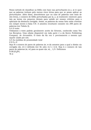 Nosso método de classificar as SAEs com base nas perturbações (x y, z) re quer
que as palavras tenham pelo menos cinco letras para que se possa aplicar as
perturbações. Além disso, descobrimos que no caso de palavras com mais de
oito letras, o número de SAEs perturbadas por (x, y, z) realmente existente para
tais pa lavras era pequeno demais para satisfa zer nossos critérios para a
aplicação da distância corrigida. Assim, as palavras da nossa lista estão restritas
em compri mento à faixa 5-8. A amostra resultante consiste em 298 pares de
palavras (ver Tabela 2).
A.4 O texto
Utilizamos o texto padrão geralmente aceito do Gênesis, conhecido como Tex
tus Receptus. Uma edição disponível em toda parte é a da Koren Publishing
Company, de Jerusalém. O texto da Ko ren é precisamente o mesmo que
aquele usado por nós.
A.5 As medidas de proximidade total
P P P e P
Seja N o número de pares de palavras (w, w da amostra para a qual a distân cia
corrigida c(w, w') é definida (ver Se ções A.2 e A.3). Seja k o número de tais
pares de palavras (w, w') para os quais c(w, w) _ 1/5. Definimos
N fNfljf4
?k i)
 