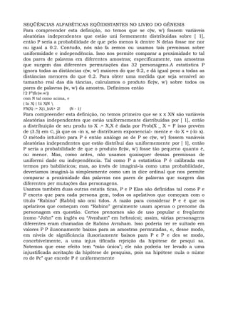 SEQÜÊNCIAS ALFABÉTICAS EQÜIDISTANTES NO LIVRO DO GÊNESIS
Para compreender esta definição, no temos que se c(w, w') fossem variáveis
aleatórias independentes que estão uni formemente distribuídas sobre [ 1],
então P seria a probabilidade de que pelo menos k dentre N delas fosse me nor
ou igual a 0.2. Contudo, nós não fa zemos ou usamos tais premissas sobre
uniformidade e independência. Isso nos permite comparar a proximidade to tal
dos pares de palavras em diferentes amostras; especificamente, nas amostras
que surgem das diferentes permutações das 32 personagens.A estatística P
ignora todas as distâncias c(w, w') maiores do que 0.2, e dá igual peso a todas as
distâncias menores do que 0.2. Para obter uma medida que seja sensível ao
tamanho real das dis tâncias, calculamos o produto flc(w, w') sobre todos os
pares de palavras (w, w') da amostra. Definimos então
l'2 F”(flc(w.w'))
com N tal como acima, e
( In X) ( Iii X)N 
FN(X) := X(1_lnX+ 2! (N - 1)'
Para compreender esta definição, no temos primeiro que se x x XN são variáveis
aleatórias independentes que estão uniformemente distribuídas por [ 1], então
a distribuição de seu produ to X .= X,X é dada por Prob(X _ X = F isso provém
de (3.5) em ©, já que os -in x, se distribuem exponencial- mente e -lo X = (-lo x).
O método intuitivo para P é então análogo ao de P se c(w, w') fossem vanáveis
aleatórias independentes que estão distribuí das uniformemente por [ 1], então
P seria a probabilidade de que o produto flc(w, w') fosse tão pequeno quanto é,
ou menor. Mas, como antes, não usamos quaisquer dessas premissas de
uniforrni dade ou independência. Tal como P a estatística P é calibrada em
termos pro babilísticos; mas, ao invés de imaginá-la como uma probabilidade,
deveríamos imaginá-la simplesmente como um ín dice ordinal que nos permite
comparar a proximidade das palavras nos pares de palavras que surgem das
diferentes per mutações das personagens.
Usamos também duas outras estatís ticas, P e P Elas são definidas tal como P e
P exceto que para cada persona gem, todos os apelativos que começam com o
título “Rabino” (Rabbi) são omi tidos. A razão para considerar P e é que os
apelativos que começam com “Rabino” geralmente usam apenas o prenome da
personagem em questão. Certos prenomes são de uso popular e freqüente
(como “John” em inglês ou “Avraham” em hebraico); assim, várias personagens
diferentes eram chamadas de Rabino Avraham. Isso poderia ter re sultado em
valores P P ilusonamente baixos para as amostras permutadas, e, desse modo,
em níveis de significância ilusoriamente baixos para P e P e des se modo,
concebivelmente, a uma injus tificada rejeição da hipótese de pesqui sa.
Notemos que esse efeito tem “mão única”; ele não poderia ter levado a uma
injustificada aceitação da hipótese de pesquisa, pois na hipótese nula o núme
ro de Pc” que excede P é uniformemente
 