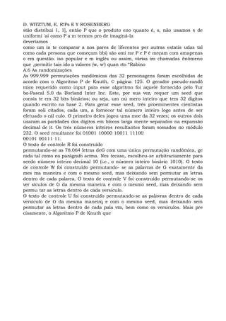D. WITZTUM, E. R!Ps E Y ROSENBERG
stão distribuí 1, 1], então P que o produto eno quanto é, s, não usamos s de
uniformi 'ai como P a m termos pro de imaginá-la
deveríamos
como um ín te comparar a nos pares de liferentes per autras estatís udas tal
como cada persona que começam bbi) são omi rar P e P é meçam com amapenas
o em questão. iso popular e m inglês ou assim, várias im chamadas ënômeno
que ,permitir tais ido a valores (w, w') quan rto “Rabino
A.6 As randomizações
As 999.999 permutações randômicas das 32 personagens foram escolhidas de
acordo com o Algoritmo P de Knuth, © página 125. O gerador pseudo-randô
mico requerido como input para esse algoritmo foi aquele fornecido pelo Tur
bo-Pascal 5.0 da Borland Inter Inc. Este, por sua vez, requer um seed que
consis te em 32 bits binários; ou seja, um nú mero inteiro que tem 32 dígitos
quando escrito na base 2. Para gerar esse seed, três proeminentes cientistas
foram soli citados, cada um, a fornecer tal número inteiro logo antes de ser
efetuado o cál culo. O primeiro deles jogou uma moe da 32 vezes; os outros dois
usaram as paridades dos dígitos em blocos larga mente separados na expansão
decimal de it. Os três números inteiros resultantes foram somados no módulo
232. O seed resultante foi 01001 10000 10011 11100
00101 00111 11.
O texto de controle R foi construído
permutando-se as 78.064 letras deG com uma única permutação randômica, ge
rada tal como no parágrafo acima. Nes tecaso, escolheu-se arbitrariamente para
seedo número inteiro decimal 10 (i.e., o número inteiro binário 1010). O texto
de controle W foi construído permutando- se as palavras de G exatamente da
mes ma maneira e com o mesmo seed, mas deixando sem permutar as letras
dentro de cada palavra. O texto de controle V foi construído permutando-se os
ver sículos de G da mesma maneira e com o mesmo seed, mas deixando sem
permu tar as letras dentro de cada versículo.
O texto de controle U foi construído permutando-se as palavras dentro de cada
versículo de G da mesma maneirq e com o mesmo seed, mas deixando sem
permutar as letras dentro de cada pala vra, bem como os versículos. Mais pre
cisamente, o Algoritmo P de Knuth que
 
