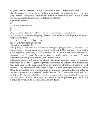 SEQÜÉNCIAS ALFABÉTICAS EQÜIDISTANTES NO LIVRO DO GÊNESIS
distribuído em todos os casos. De fato, a omissão dos apelativos que começam
com “Rabino” não afetou substancial- mente os resultados (ver Tabela 3); mas
nós não sabíamos disso antes de efetuar os cálculos.
A primeira amostra
G
J fl A segunda amostra r
G
R
ativas a outro aderia ter re Elusoriamente rmutadas, e, significância
' e P e des a uma injus e de pesqui Lo tem “mão evado a uma hipótese de uda o
núme iformemente
b 0.2 O!. 0L6 o.
Fia. 4: A distribuição do valor de
c(w, w') no intervalo [ 1].
Uma percepção intuitiva das distânci as corrigidas (originalmente, amostras não
permutadas) pode ser alcançada a partir da Figura 4. Notemos que na pri meira
e na segunda amostras, a distri buição de R parece bastante randômica,
enquanto em G está fortemente concen trada perto do zero. É esta
concentração que quantificamos com a estatística P.
utilizamos requer n-l números aleató rios para produzir uma permutação
randômica de n itens. O gerador pseudo randômico da Borland que usamos pro
duz, para cada seed, uma longa fileira de números aleatórios. Usando o seed
binário 1010, produzimos essa longa fi leira. Os seis primeiros números dessa
fileira foram usados para produzir uma permutação randômica das sete palavras
que constituem o primeiro versículo do Gênesis. Os 13 números seguintes (i.e.,
do 7Q ao l9 números aleatórios da filei ra produzida pela Borland) foram usa
dos para produzir uma permutação ran dômica das 14 palavras que constituem
o segundo versículo do Gênesis, e assim por diante.
 