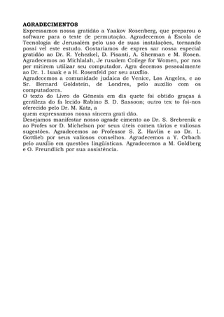 AGRADECIMENTOS
Expressamos nossa gratidão a Yaakov Rosenberg, que preparou o
software para o teste de permutação. Agradecemos à Escola de
Tecnologia de Jerusalém pelo uso de suas instalações, tornando
possí vel este estudo. Gostaríamos de expres sar nossa especial
gratidão ao Dr. R. Yehezkel, D. Pisanti, A. Sherman e M. Rosen.
Agradecemos ao Michlalah, Je rusalem Coilege for Women, por nos
per mitirem utilizar seu computador. Agra decemos pessoalmente
ao Dr. 1. Isaak e a H. Rosenfeld por seu auxflio.
Agradecemos a comunidade judaica de Venice, Los Angeles, e ao
Sr. Bernard Goldstein, de Londres, pelo auxílio com os
computadores.
O texto do Livro do Gênesis em dis quete foi obtido graças à
gentileza do fa lecido Rabino S. D. Sassoon; outro tex to foi-nos
oferecido pelo Dr. M. Katz, a
quem expressamos nossa sincera grati dão.
Desejamos manifestar nosso agrade cimento ao Dr. S. Srebrenik e
ao Profes sor D. Michelson por seus úteis comen tários e valiosas
sugestões. Agradecemos ao Professor S. Z. Havlin e ao Dr. 1.
Gottlieb por seus valiosos conselhos. Agradecemos a Y. Orbach
pelo auxílio em questões Iingüísticas. Agradecemos a M. Goldberg
e O. Freundlich por sua assistência.
 