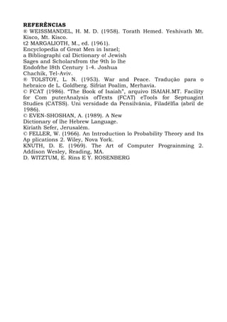 REFERÊNCIAS
® WEISSMANDEL, H. M. D. (1958). Torath Hemed. Yeshivath Mt.
Kisco, Mt. Kisco.
t2 MARGALIOTH, M., ed. (1961).
Encyclopedia of Great Men in Israel;
a Bibliographi cal Dictionary o! Jewish
Sages and Scholarsfrom the 9th lo lhe
Endofrhe l8th Century 1-4. Joshua
Chachik, Tel-Aviv.
® TOLSTOY, L. N. (1953). War and Peace. Tradução para o
hebraico de L. Goldberg. Sifriat Poalim, Merhavia.
© FCAT (1986). “The Book of Isaiah”, arquivo ISAIAH.MT. Facility
for Com puterAnalysis ofTexts (FCAT) eTools for Septuagint
Studies (CATSS). Uni versidade da Pensilvânia, Filadélfia (abril de
1986).
© EVEN-SHOSHAN, A. (1989). A New
Dictionary of lhe Hebrew Language.
Kiriath Sefer, Jerusalém.
© FELLER, W. (1966). An Introduction lo Probability Theory and Its
Ap plications 2. Wiley, Nova York.
KNUTH, D. E. (1969). The Art of Computer Prograinming 2.
Addison Wesley, Reading, MA.
D. WITZTUM, E. Rins E Y. ROSENBERG
 