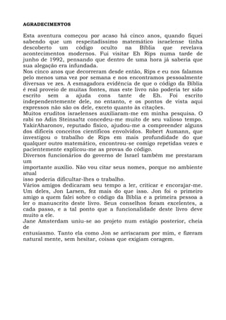 AGRADECIMENTOS
Esta aventura começou por acaso há cinco anos, quando fiquei
sabendo que um respeitadíssimo matemático israelense tinha
descoberto um código oculto na Bíblia que revelava
acontecimentos modernos. Fui visitar Eh Rips numa tarde de
junho de 1992, pensando que dentro de uma hora já saberia que
sua alegação era infundada.
Nos cinco anos que decorreram desde então, Rips e eu nos falamos
pelo menos uma vez por semana e nos encontramos pessoalmente
diversas ve zes. A esmagadora evidência de que o código da Bíblia
é real proveio de muitas fontes, mas este livro não poderia ter sido
escrito sem a ajuda cons tante de Eh. Foi escrito
independentemente dele, no entanto, e os pontos de vista aqui
expressos não são os dele, exceto quanto às citações.
Muitos eruditos israelenses auxiliaram-me em minha pesquisa. O
rabi no Adin Steinsa!tz concedeu-me muito de seu valioso tempo.
YakirAharonov, reputado físico, ajudou-me a compreender alguns
dos dificeis conceitos científicos envolvidos. Robert Aumann, que
investigou o trabalho de Rips em mais profundidade do que
qualquer outro matemático, encontrou-se comigo repetidas vezes e
pacientemente explicou-me as provas do código.
Diversos funcionários do governo de Israel também me prestaram
um
importante auxílio. Não vou citar seus nomes, porque no ambiente
atual
isso poderia dificultar-lhes o trabalho.
Vários amigos dedicaram seu tempo a ler, criticar e encorajar-me.
Um deles, Jon Larsen, fez mais do que isso. Jon foi o primeiro
amigo a quem falei sobre o código da Bíblia e a primeira pessoa a
ler o manuscrito deste livro. Seus conselhos foram excelentes, a
cada passo, e a tal ponto que a funcionalidade deste livro deve
muito a ele.
Jane Amsterdam uniu-se ao projeto num estágio posterior, cheia
de
entusiasmo. Tanto ela como Jon se arriscaram por mim, e fizeram
natural mente, sem hesitar, coisas que exigiam coragem.
 