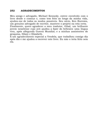 252 AGRADECIMENTOS
Meu amigo e advogado, Michael Kennedy, esteve envolvido com o
livro desde o começo e, como tem feito ao longo da minha vida,
ajudou-me de todos os modos possíveis. Seu sócio, Ken Burrows,
um genuíno advogado de escritor, manteve o projeto na rota certa.
Finalmente, quero agradecer a meu tradutor, Gilad, um brilhante
jovem israelense cujo avô ajudou a fazer do hebraico uma língua
viva, após aSegunda Guerra Mundial; e a minhas assistentes de
pesquisa, Hilary e Elizabeth.
E um agradecimento especial a Vendela, que trabalhou comigo dia
após dia e me ajudou a escrever este livro. Eu nâo o teria feito sem
ela.
 
