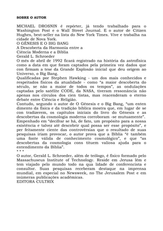 SOBRE O AUTOR
MICHAEL DROSNIN é repórter, já tendo trabalhado para o
Washington Post e o Wall Street Journal. E o autor de Citizen
Hughes, best-seller na lista do New York Times. Vive e trabalha na
cidade de Nova York.
O GÊNESIS E O BIG BANG
A Descoberta da Harmonia entre a
Ciência Moderna e a Bíblia
Gerald L. Schroeder
O mês de abril de 1992 ficará registrado na história da astrofísica
como a data em que foram captados pela primeira vez dados que
con firmam a tese da Grande Explosão inicial que deu origem ao
Universo, o Big Bang.
Qualificadas por Stephen Hawking - um dos mais conhecidos e
respeitados físicos da atualidade - como “a maior descoberta do
século, se não a maior de todos os tempos”, as ondulações
captadas pelo satélite CODE, da NASA, tiveram ressonância não
apenas nos círculos dos cien tistas, mas reacenderam o eterno
debate entre Ciência e Religião.
Contudo, segundo o autor de O Gênesis e o Big Bang, “um enten
dimento da física e da tradição bíblica mostra que, em lugar de se
con tradizerem, os capítulos iniciais do livro do Gênesis e as
descobertas da cosmologia moderna corroboram -se mutuamente”.
Empenhado em “decifrar se há, de fato, um propósito para a nossa
existência e talvez até descobrir qual possa ser esse propósito”, e
per feitamente ciente das controvérsias que o resultado de suas
pesquisas iriam provocar, o autor prova que a Bíblia “é também
uma fonte válida de conhecimento cosmológico”, e que “as
descobertas da cosmologia cons tituem valiosa ajuda para o
entendimento da Bíblia”.
* * *
O autor, Gerald L. Schroeder, além de teólogo, é físico formado pelo
Massachuseus Institute of Technology. Reside em Jerusa lém e
tem viajado pelo mundo todo na qua lidade de conferencista e
consultor. Suas pesquisas receberam destaque na imprensa
mundial, em especial no Newsweek, no The Jerusalem Post e em
inúmeras publicações acadêmicas.
EDITORA CULTRIX
 