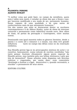 A
FILOSOFIA PERENE
ALDOUS HUXLEY
“A melhor coisa que pode fazer, no campo da metafisica, quem
nem é sábio nem santo, é estudar as obras dos que o foram e que,
por haverem modificado o seu modo de ser, meramente humano,
foram capazes de uma qualidade e de uma sarna de
conhecimentos mais do que meramente humanos.”
Um dos nomes que mais se destacaram dentre os escritores
contemporâneos é o de Aldous Huxley, autor de obras de interesse
universal e permanente como Admirável mundo novo, Sem olhos
de Gaza, As portas da percepção e Contraponto, entre muitas
outras.
Dominando com igual maestria todos os géneros literários, desde a
poesia e o conto até o romance e o ensaio, sua obra teve grande
influência tanto no campo das idéias como no da renovação
estilística.
Sua filosofia perene liga-se às preocupações místicas do autor e se
constitui, basicamente, numa seleção de escritos escolhidos “não
tanto porque ilustram eficazmente algum ponto especial da
filosofia perene, mas também pela sua beleza intrínseca e pelo que
têm de memorável”. Essas seleções estão dispostas sob diversas
rubricas e engastadas, por assim dizer, num comentário
“destinado a ilustrar e a ligar, desenvolver e, quando necessário, a
elucidar” o pensamento de seus atores.
EDITORA CULTRIX
 