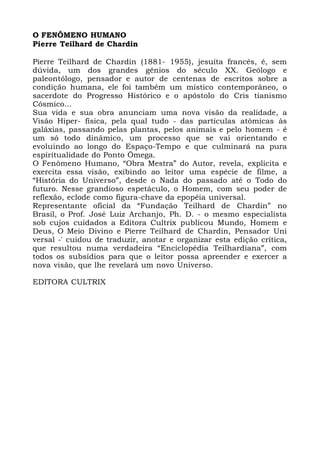O FENÔMENO HUMANO
Pierre Teilhard de Chardin
Pierre Teilhard de Chardin (1881- 1955), jesuíta francês, é, sem
dúvida, um dos grandes gênios do século XX. Geólogo e
paleontólogo, pensador e autor de centenas de escritos sobre a
condição humana, ele foi também um místico contemporâneo, o
sacerdote do Progresso Histórico e o apóstolo do Cris tianismo
Cósmico...
Sua vida e sua obra anunciam uma nova visão da realidade, a
Visão Hiper- física, pela qual tudo - das partículas atômicas às
galáxias, passando pelas plantas, pelos animais e pelo homem - é
um só todo dinâmico, um processo que se vai orientando e
evoluindo ao longo do Espaço-Tempo e que culminará na pura
espiritualidade do Ponto Ômega.
O Fenômeno Humano, “Obra Mestra” do Autor, revela, explicita e
exercita essa visão, exibindo ao leitor uma espécie de filme, a
“História do Universo”, desde o Nada do passado até o Todo do
futuro. Nesse grandioso espetáculo, o Homem, com seu poder de
reflexão, eclode como figura-chave da epopéia universal.
Representante oficial da “Fundação Teilhard de Chardin” no
Brasil, o Prof. José Luiz Archanjo, Ph. D. - o mesmo especialista
sob cujos cuidados a Editora Cultrix publicou Mundo, Homem e
Deus, O Meio Divino e Pierre Teilhard de Chardin, Pensador Uni
versal -' cuidou de traduzir, anotar e organizar esta edição crítica,
que resultou numa verdadeira “Enciclopédia Teilhardiana”, com
todos os subsídios para que o leitor possa apreender e exercer a
nova visão, que lhe revelará um novo Universo.
EDITORA CULTRIX
 