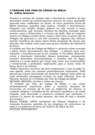 A VERDADE POR TRÁS DO CÓDIGO DA BÍBLIA
Dr. Jeffrey Satinover
Prendeu a atenção do mundo todo a descoberta científica de que
descrições exatas de acontecimentos recentes da maior gravidade
parecem estar codfficadas na Torah, os cinco primeiros livros da
Bíblia hebraica, sagrados para judeus, cristãos e muçulmanos.
Ninguém nos tempos antigos poderia ter tido acesso a esses
conhecimentos, que incluem detalhes da História mundial mais
recente, como o Holocausto e a Guerra do Golfo. Mas se ninguém
inseriu os Códigos nesses livros, quem o fez? Caso se prove que os
Códigos são genuínos e, até este momento, algumas das maiores
mentes científicas da nossa época foram incapazes de provar que
não são, eles seriam vitais para uma prova científica da existência
de Deus.
A Verdade por Trás do Código da Bíblia é o primeiro relato acurado
e plena mente documentado dos Códigos - a história mais rica,
estranha e assombrosa que já foi contada. O Dr.Jeffrey Satinover
revela o fascinante desenrolar dessas pesquisas, contrapondo
recentes descrições sensacionalistas e inexatas dos Có digos,
explican o o aceso debate que existe hoje sobre sua autenticidade
e esclarecendo s profundas implicações para a nossa visão de
Deus, da fé e do destino.
“Jeffrey Satinover escreveu um livro responsável, e que se pode ler
com agrado, sobre um assunto profundamente importante. Toda
pessoa que estiver interessada em descobrir alguma coisa sobre as
mais profundas mensagens ocultas no mais influente Iivro da
História, deveria ler A Verdade por Trás do Código da Biblia.”
MICHAEL MEDVED, escritor e critico de cinema.
“A Verdade por Trás do Código da Bíblia é um relato
profundamente comovente sobre a tentativa humana de
reconciliar as certezas da fé com as exigências da ciência. A
erudição religiosa e científica do Dr. Satinover qualifica-o, de modo
singular, para desvendar e esclarecer mistérios que cativaram o
coração e a mente de tantas pessoas, nos dias de hoje e através
dos tempos.”
Rabino DANtEL LAPIN. presidente da Toward Tradjtion e do
Cascadia Business, anfitrião de um programa de entrevistas no
rádio e ex-professor de fisica na Yeshiva da Africa do Sul.
EDITORA PENSAMENTO
 