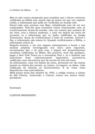 O CÓDIGO DA BÍBLIA 31
Mas eu não estava preparado para acreditar que o futuro estivesse
codificado na Bíblia sem aquele tipo de prova em que um repórter
confia, a informação que pode ser verificada no mundo real.
Passei toda uma semana com Rips, trabalhando com ele em seu
computador. Pedi-lhe para encontrar coisas relacionadas com os
acontecimentos atuais do mundo, com um cometa que acabava de
ser visto, com a ciência moderna, e uma vez depois da outra ele
encontra va a informação que eu pedia codificada no Antigo
Testamento. Quan do verificávamos o texto de controle, Guerra e
Paz, a informação não estava lá. Quando verificávamos a Bíblia, a
informação estava lá.
Naquela semana, e em seis viagens subseqüentes a Israel, e nas
minhas próprias investigações nos cinco anos seguintes,
encontramos dez, e de pois cem, e depois mil acontecimentos
mundiais codificados na Bíblia. Era possível, num dia qualquer,
pegar o New York Times ou o Jerusalem Post e, se a história nas
manchetes fosse suficientemente importante, encontrá-la
codificada num documento que foi escrito há três mil anos.
As informações, uma vez depois da outra, provaram ser tão exatas
quanto os relatos dos jornais, os nomes, os lugares, as datas, tudo
codificado do Gênesis ao Deuteronômio. E às vezes eram
descobertas com antecedência.
SEIS meses antes das eleições de 1992, o código revelou a vitória
de Bill Clinton. Conectado a Clinton estava seu futuro titulo:
presidente
Ilustração
CLINTON PRESIDENTE
 