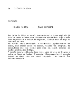 34 O CÓDIGO DA BÍBLIA
Ilustração
HOMEM NA LUA - NAVE ESPACIAL
Em julho de 1994, o mundo testemunhou a maior explosão já
vista no nosso sistema solar. Um cometa bombardeou Júpiter com
força superior a um bilhão de megatons, criando bolas de fogo do
tamanho da Terra.
Eu mesmo tinha encontrado a codificação Júpiter/cometa na
Bíblia, dois meses antes da colisão, usando um programa de
computador que fora escrito para mim em Israel, baseado no
modelo matemático de Rips.
A colisão estava codificada duas vezes, uma no Livro do Gênesis e
outra no Livro de Isaías. O cometa, “Shoemaker-Levy”, parecia
ambas as vezes com seu nome completo - os nomes dos
astrônomos que o
 