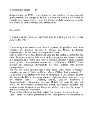 O CÓDIGO DA BÍBLIA 35
descobriram em 1993 - e seu impacto com Júpiter era apresentado
graficamente. No código da Bíblia, o nome do planeta e o nome do
cometa se cruzam duas vezes. Em Isaías, a data exata do impacto
era afirmada com antecipação: 16 de julho
Ilustração
O SHOEMAKER-LEVY <O> BATERÁ EM JÚPITER [ 8 DE AV (16 DE
JULHO DE 1994)
O evento que os astrônomos foram capazes de predizer com ante
cipação de poucos meses, o código da Bíblia predissera
exatamente três mil anos antes que ocorresse.
Esta descoberta foi tão dramática que me fez voltar a acreditar em
tudo. Durante aqueles dois anos de investigação, eu estava sempre
me perguntando: “Será que isso é mesmo verdade? Teria alguma
inteli gência não-humana realmente codificado a Bíblia?” Cada
manhã eu acordava duvidando de tudo, apesar das provas
esmagadoras.
Poderia ser uma mistificação? Não seria uma nova revelação,
massim um outro Diário de Hitler, algum Clifford Irving cósmico?
Os rabinos e os professores nunca chegaram a um acordo quanto
às origens da Bíblia. As autoridades religiosas dizem que os cinco
pri meiros livros - Gênesis, Êxodo, Levítico, Números e
Deuteronômio - foram escritos por Moisés há mais de três mil
anos. As autoridades acadêmicas dizem que foram escritos por
muitas mãos diferentes ao longo de várias centenas de anos. O
debate tornou-se irrelevante.
Toda bíblia hebraica que hoje existe é a mesma, letra por letra.
Uma Torah - os cinco primeiros livros - não poderá ser utilizada se
 