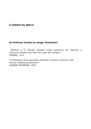 O CÓDIGO DA BÍBLIA
As Profecias Ocultas no Antigo Testamento
“Quanto a ti, Daniel, guarda estas palavras em segredo, e
conserva selado este livro até o fim dos tempos.”
DANIEL, 12:4
“A distinção entre passado, presente e futuro é apenas uma
ilusão, embora persistente.”
ALBERT EINSTEIN, 1955
 