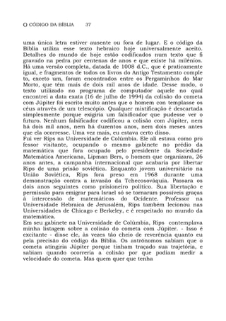 O CÓDIGO DA BÍBLIA 37
uma única letra estiver ausente ou fora de lugar. E o código da
Bíblia utiliza esse texto hebraico hoje universalmente aceito.
Detalhes do mundo de hoje estão codificados num texto que fi
gravado na pedra por centenas de anos e que existe há milênios.
Há uma versão completa, datada de 1008 d.C., que é praticamente
igual, e fragmentos de todos os livros do Antigo Testamento comple
to, exceto um, foram encontrados entre os Pergaminhos do Mar
Morto, que têm mais de dois mil anos de idade. Desse modo, o
texto utilizado no programa de computador aquele no qual
encontrei a data exata (16 de julho de 1994) da colisão do cometa
com Júpiter foi escrito muito antes que o homem con templasse os
céus através de um telescópio. Qualquer mistificação é descartada
simplesmente porque exigiria um falsificador que pudesse ver o
futuro. Nenhum falsificador codificou a colisão com Júpiter, nem
há dois mil anos, nem há duzentos anos, nem dois meses antes
que ela ocorresse. Uma vez mais, eu estava certo disso.
Fui ver Rips na Universidade de Colúmbia. Ele ali estava como pro
fessor visitante, ocupando o mesmo gabinete no prédio da
matemática que fora ocupado pelo presidente da Sociedade
Matemática Americana, Lipman Bers, o homem que organizara, 26
anos antes, a campanha internacional que acabaria por libertar
Rips de uma prisão soviética. Enquanto jovem universitário na
União Soviética, Rips fora preso em 1968 durante uma
demonstração contra a invasão da Tchecosováquia. Passara os
dois anos seguintes como prisioneiro político. Sua libertação e
permissão para emigrar para Israel só se tornaram possíveis graças
à intercessão de matemáticos do Ocidente. Professor na
Universidade Hebraica de Jerusalém, Rips também lecionou nas
Universidades de Chicago e Berkeley, e é respeitado no mundo da
matemática.
Em seu gabinete na Universidade de Colúmbia, Rips contemplava
minha listagem sobre a colisão do cometa com Júpiter. - Isso é
excitante - disse ele, às vezes tão cheio de reverência quanto eu
pela precisão do código da Bíblia. Os astrônomos sabiam que o
cometa atingiria Júpiter porque tinham traçado sua trajetória, e
sabiam quando ocorreria a colisão por que podiam medir a
velocidade do cometa. Mas quem quer que tenha
 