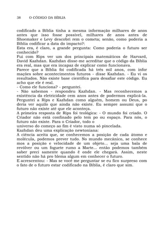 38 O CÓDIGO DA BÍBLIA
codificado a Bíblia tinha a mesma informação milhares de anos
antes que isso fosse possível, milhares de anos antes de
Shoemaker e Levy descobri rem o cometa; senão, como poderia a
Bíblia codificar a data do impacto?:
Esta era, é claro, a grande pergunta: Como poderia o futuro ser
conhecido?
Fui com Rips ver um dos principais matemáticos de Harvard,
David Kazhdan. Kazhdan disse-me acreditar que o código da Bíblia
era real, mas que era incapaz de explicar como funcionava.
Parece que a Bíblia foi codificada há três mil anos, com infor
mações sobre acontecimentos futuros - disse Kazhdan. - Eu vi os
resultados. Não existe base científica para desafiar este código. Eu
acho que ele é real.
- Como ele funciona? - perguntei.
- Não sabemos - respondeu Kazhdan. - Mas reconhecemos a
existência da eletricidade cem anos antes de podermos explicá-la.
Perguntei a Rips e Kazhdan como alguém, homem ou Deus, po
deria ver aquilo que ainda não existe. Eu sempre assumi que o
futuro não existe até que ele aconteça.
A primeira resposta de Rips foi teológica: - O mundo foi criado. O
Criador não está confinado pelo tem po ou espaço. Para nós, o
futuro não existe. Para o Criador, todo o
universo do começo ao fim é visto numa só pincelada.
Kazhdan deu uma explicação newtoniana:
A ciência aceita que, se conhecemos a posição de cada átomo e
molécula, podemos prever tudo. No mundo mecânico, se conhece
mos a posição e velocidade de um objeto... seja uma bala de
revólver ou um foguete rumo a Marte... então podemos também
saber preci samente quando ë onde ele chegará. Assim, neste
sentido não há pro blema algum em conhecer o futuro.
E acrescentou: - Mas se você me perguntar se eu fico surpreso com
o fato de o futuro estar codificado na Bíblia, é claro que sim.
 
