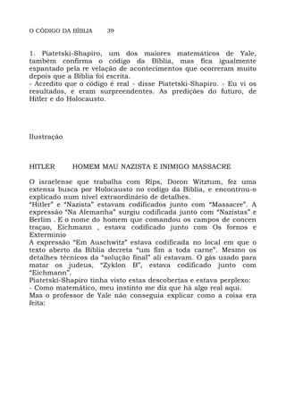O CÓDIGO DA BÍBLIA 39
1. Piatetski-Shapiro, um dos maiores matemáticos de Yale,
também confirma o código da Bíblia, mas fica igualmente
espantado pela re velação de acontecimentos que ocorreram muito
depois que a Bíblia foi escrita.
- Acredito que o código é real - disse Piatetski-Shapiro. - Eu vi os
resultados, e eram surpreendentes. As predições do futuro, de
Hitler e do Holocausto.
Ilustração
HITLER HOMEM MAU NAZISTA E INIMIGO MASSACRE
O israelense que trabalha com Rips, Doron Witztum, fez uma
extensa busca por Holocausto no codigo da Biblia, e encontrou-o
explicado num nível extraordinário de detalhes.
“Hitler” e “Nazista” estavam codificados junto com “Massacre”. A
expressão “Na Alemanha” surgiu codificada junto com “Nazistas” e
Berlim . E o nome do homem que comandou os campos de concen
traçao, Eichmann , estava codificado junto com Os fornos e
Exterminio
A expressão “Em Auschwitz” estava codificada no local em que o
texto aberto da Bíblia decreta “um fim a toda carne”. Mesmo os
detalhes técnicos da “solução final” ali estavam. O gás usado para
matar os judeus, “Zyklon B”, estava codificado junto com
“Eichmann”.
Piatetski-Shapiro tinha visto estas descobertas e estava perplexo:
- Como matemático, meu instinto me diz que há algo real aqui.
Mas o professor de Yale não conseguia explicar como a coisa era
feita:
 