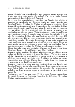 42 O CÓDIGO DA BÍBLIA
nossa história com antecipação, que pudesse agora revelar um
futuro que para nós ainda não existe? Fui ver o mais famoso
matemático de Israel, Robert J. Aumani.
Ele é um dos especialistas mundiais na Teoria dos Jogos, e
membro da Academia de Ciências tanto de Israel quanto dos
Estados Unidos. O código da Bíblia é simplesmente um fato - disse
Aumani E continuou: A ciência é impecável. Os resultados de Rips
são tremend mente significativos, além de tudo o que se costuma
ver na ciênci Eu li o material dele de ponta a ponta, e os
resultados são diretos claros. “Estatisticamente, estão bem além do
que é costume exigir. O padrão mais rigoroso já aplicado é 1 em
mil. Os resultados de Rips são significativos ao nível de 1 em 100
mil, pelo menos. Não se vêem resultados assim nas experiências
científicas usuais. “É muito importante tratar esta experiência
como qualquer outra experiência científica... com muita frieza, de
modo muito metódico testando e observando os resultados. Tanto
quanto posso ver, o código da Bíblia é simplesmente um fato.
“Estou falando como um contador. Chequei os livros e está tudo
Ok, disse Kosher. Não só Kosher, mas Glatt Kosher.”
Aumann estivera cético. De início, não conseguia acreditar que um
código na Bíblia revelasse o futuro. Ele disse: - Vai contra toda a
minha formação de matemático e mesn contra o pensamento
religioso com o qual me sinto bem. É diferen de todas as coisas
conhecidas pela ciência. Nunca houve nada igual em todas as
centenas de anos da ciência moderna.
Aumann conversou com grandes matemáticos em Israel, nos
Estados Unidos, no mundo todo. Nenhum deles conseguiu encontr
uma única falha na matemática do modelo. Ele acompanhou
trabalho de Rips durante anos, e continuou a investigá-lo por
meses fio.
Finalmente, em 19 de março de 1996, o mais famoso matemático
de Israel declarou à Academia Israelita de Ciências: “O código
Bíblia é um fato estabelecido.”
 