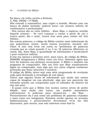 44 O CóDIGO DA BÍBLIA
No bloco, ele tinha escrito a fórmula:
5, P(S), P(P(S)) = P PK(S)
Não entendi a matemática, mas captei o sentido. Mesmo com um
banco de dados limitado, poderia haver um número infinito de
combinações e permutações.
- Pelo menos dez ou vinte bilhões - disse Rips, e explicou sentido
daquele número: - Se você começar a contar a partir do um e
nunca parar, dia e noite, levará cem anos para contar até três
bilhões.
Em outras palavras, o código da Bíblia contém mais informação do
que poderíamos contar, muito menos encontrar, durante vári
vidas. E isso sem levar em conta os “problemas de palavras
cruzada que se criam quando 2 ou 3 ou 10 palavras diferentes se
unem. fim, disse Rips, a quantidade de informações é incalculável
e prov velmente infinita.
E este era apenas o primeiro nível, mais tosco, do código da Bíblia.
SEMPRE imaginamos a Bíblia como um livro. Sabemos agora que
livro foi somente sua primeira encarnação. A Bíblia é também um
programa de computador. Não um livro que Rips simplesmente
digita no computador, mas algo que seu autor original realmente
pretendia que fosse interativo e mutável.
O código da Bíblia talvez seja uma série programada de revelação
cada qual destinada à tecnologia de sua época.
Talvez seja alguma forma de informação que ainda não somos
capaz de imaginar em sua plenitude, algo que nos pareceria tão
estranho quanto um computador para os nômades do deserto há
três mil anos.
- É quase certo que a Bíblia tem muitos outros níveis de profui
didade, mas ainda não temos um modelo matemático
suficientemei te poderoso para alcançá-los - diz Rips. -
Provavelmente ela é nos como um problema de palavras cruzadas
e mais como um holograma. Estamos vendo apenas os arranjos
bidimensionais e provavelmente deveríamos vê-la em três
dimensões, pelo menos, mas não sabemos como fazê-lo.
 