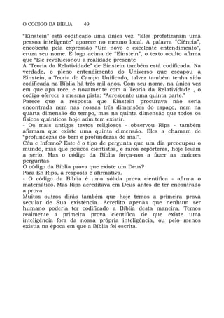 O CÓDIGO DA BÍBLIA 49
“Einstein” está codificado uma única vez. “Eles profetizaram uma
pessoa inteligente” aparece no mesmo local. A palavra “Ciência”,
encoberta pela expressão “Um novo e excelente entendimento”,
cruza seu nome. E logo acima de “Einstein”, o texto oculto afirma
que “Ele revolucionou a realidade presente
A “Teoria da Relatividade” de Einstein também está codificada. Na
verdade, o pleno entendimento do Universo que escapou a
Einstein, a Teoria do Campo Unificado, talvez também tenha sido
codificada na Bíblia há três mil anos. Com seu nome, na única vez
em que apa rece, e novamente com a Teoria da Relatividade , o
codigo oferece a mesma pista: “Acrescente uma quinta parte.”
Parece que a resposta que Einstein procurava não seria
encontrada nem nas nossas três dimensões do espaço, nem na
quarta dimensão do tempo, mas na quinta dimensão que todos os
físicos quânticos hoje admitem existir.
- Os mais antigos textos religiosos - observou Rips - também
afirmam que existe uma quinta dimensão. Eles a chamam de
“profundezas do bem e profundezas do mal”.
Céu e Inferno? Este é o tipo de pergunta que um dia preocupou o
mundo, mas que poucos cientistas, e raros repórteres, hoje levam
a sério. Mas o código da Bíblia força-nos a fazer as maiores
perguntas.
O código da Bíblia prova que existe um Deus?
Para Eh Rips, a resposta é afirmativa.
- O código da Bíblia é uma sólida prova científica - afirma o
matemático. Mas Rips acreditava em Deus antes de ter encontrado
a prova.
Muitos outros dirão também que hoje temos a primeira prova
secular de Sua existência. Acredito apenas que nenhum ser
humano poderia ter codificado a Bíblia desta maneira. Temos
realmente a primeira prova científica de que existe uma
inteligência fora da nossa própria inteligência, ou pelo menos
existia na época em que a Bíblia foi escrita.
 