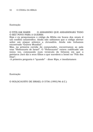 52 O CÓDIGo DA BÍBLIA
Ilustração
O YITZ}-IAK RABIN O ASSASSINO QUE ASSASSINARÁ TODO
O SEU POVO PARA A GUERRA
Rips e eu pesquisamos o código da Bíblia em busca dos sinais d
um conflito catastrófico. Ainda não sabíamos que o código alertav
sobre um ataque atômico a Jerusalém. Ainda não tínhamos
encontrado “Guerra Mundial”.
Mas, na primeira corrida do computador, encontramos as pala
vras “Holocausto de Israel”. O “Holocausto” estava codificado um
única vez, começando num versículo do Gênesis em que o
patriarca Jacó diz a seus filhos o que sucederá a Israel no “Fim dos
Dias”.
-A primeira pergunta é “quando” - disse Rips, e imediatamen
Ilustração
O HOLOCAUSTO DE ISRAEL O 5756 (1995/96 d.C.)
 