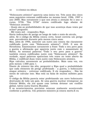 54 O CÓDIGO DA BÍBLIA
“Holocausto atômico” aparecia uma única vez. Três anos dos cinco
anos seguintes estavam codificados no mesmo local: 1996, 1997 o
ano 2000. Mas novamente o que nos atraiu a atenção foi o ano e:
curso, 5756. “Em 5756” estava codificado logo abaixo de
“Holocaus atomico
- Quais são as probabilidades de que isso aconteça duas vezes por
acaso? perguntei.
- Mil vezes mil - respondeu Rips.
Havia indicações de perigo ao longo de todo o resto do século,
além. Se o código da Bíblia estava certo, Israel correria um perigo
sem precedentes durante pelo menos cinco anos.
Mas, além de 1996, somente um outro ano estava tão claramente
codificado junto com “Holocausto atômico”: 1945. 0 ano de
Hiroshima. Examinamos novamente a frase: Todo o seu povo para
a guerra a afirmação que aparecia junto com o assassinato de
Rabin. As mesmas palavras “Todo o seu povo para a guerra”
também estava codificadas junto com “Holocausto atômico”. Na
verdade, aquel palavras apareciam três vezes no texto aberto da
Bíblia, e codificad duas vezes junto com Holocausto atomico.
Rips calculou novamente as probabilidades. Mais uma vez, era
pelo menos 1.000 para 1.
Diante de número tão alto, perguntei a Rips qual a probabilidade
que cada elemento do perigo profetizado - a guerra, o holocausto
ataque atômico - estivesse codificado. E ele respondeu: - Não há
meios de calcular isso. Mas está na faixa de muitos milhões para
um.
O código da Bíblia parecia estar profetizando um novo holocausto
destruição de todo um país. Se uma guerra nuclear irrompesse no
Oriente Médio, ela iria quase com certeza detonar um conflito
global, talvez outra Guerra Mundial.
E os acontecimentos previstos estavam realmente acontecendo
conforme a profecia. Um primeiro-ministro já estava morto.E eu
 