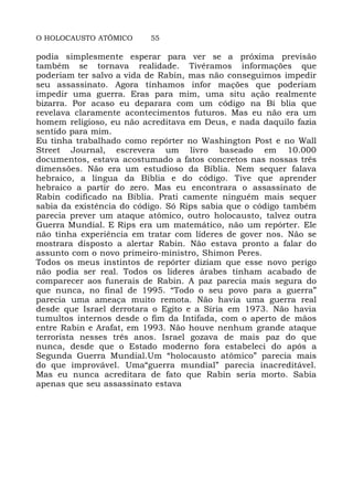 O HOLOCAUSTO ATÔMICO 55
podia simplesmente esperar para ver se a próxima previsão
também se tornava realidade. Tivéramos informações que
poderiam ter salvo a vida de Rabin, mas não conseguimos impedir
seu assassinato. Agora tínhamos infor mações que poderiam
impedir uma guerra. Eras para mim, uma situ ação realmente
bizarra. Por acaso eu deparara com um código na Bí blia que
revelava claramente acontecimentos futuros. Mas eu não era um
homem religioso, eu não acreditava em Deus, e nada daquilo fazia
sentido para mim.
Eu tinha trabalhado como repórter no Washington Post e no Wall
Street Journal, escrevera um livro baseado em 10.000
documentos, estava acostumado a fatos concretos nas nossas três
dimensões. Não era um estudioso da Bíblia. Nem sequer falava
hebraico, a língua da Bíblia e do código. Tive que aprender
hebraico a partir do zero. Mas eu encontrara o assassinato de
Rabin codificado na Bíblia. Prati camente ninguém mais sequer
sabia da existência do código. Só Rips sabia que o código também
parecia prever um ataque atômico, outro holocausto, talvez outra
Guerra Mundial. E Rips era um matemático, não um repórter. Ele
não tinha experiência em tratar com líderes de gover nos. Não se
mostrara disposto a alertar Rabin. Não estava pronto a falar do
assunto com o novo primeiro-ministro, Shimon Peres.
Todos os meus instintos de repórter diziam que esse novo perigo
não podia ser real. Todos os líderes árabes tinham acabado de
comparecer aos funerais de Rabin. A paz parecia mais segura do
que nunca, no final de 1995. “Todo o seu povo para a guerra”
parecia uma ameaça muito remota. Não havia uma guerra real
desde que Israel derrotara o Egito e a Síria em 1973. Não havia
tumultos internos desde o fim da Intifada, com o aperto de mãos
entre Rabin e Arafat, em 1993. Não houve nenhum grande ataque
terrorista nesses três anos. Israel gozava de mais paz do que
nunca, desde que o Estado moderno fora estabeleci do após a
Segunda Guerra Mundial.Um “holocausto atômico” parecia mais
do que improvável. Uma“guerra mundial” parecia inacreditável.
Mas eu nunca acreditara de fato que Rabin seria morto. Sabia
apenas que seu assassinato estava
 