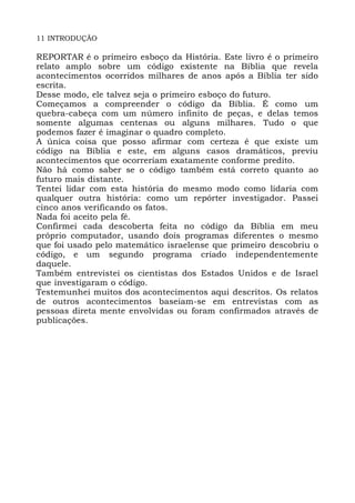 11 INTRODUÇÃO
REPORTAR é o primeiro esboço da História. Este livro é o primeiro
relato amplo sobre um código existente na Bíblia que revela
acontecimentos ocorridos milhares de anos após a Bíblia ter sido
escrita.
Desse modo, ele talvez seja o primeiro esboço do futuro.
Começamos a compreender o código da Bíblia. É como um
quebra-cabeça com um número infinito de peças, e delas temos
somente algumas centenas ou alguns milhares. Tudo o que
podemos fazer é imaginar o quadro completo.
A única coisa que posso afirmar com certeza é que existe um
código na Bíblia e este, em alguns casos dramáticos, previu
acontecimentos que ocorreriam exatamente conforme predito.
Não há como saber se o código também está correto quanto ao
futuro mais distante.
Tentei lidar com esta história do mesmo modo como lidaria com
qualquer outra história: como um repórter investigador. Passei
cinco anos verificando os fatos.
Nada foi aceito pela fé.
Confirmei cada descoberta feita no código da Bíblia em meu
próprio computador, usando dois programas diferentes o mesmo
que foi usado pelo matemático israelense que primeiro descobriu o
código, e um segundo programa criado independentemente
daquele.
Também entrevistei os cientistas dos Estados Unidos e de Israel
que investigaram o código.
Testemunhei muitos dos acontecimentos aqui descritos. Os relatos
de outros acontecimentos baseiam-se em entrevistas com as
pessoas direta mente envolvidas ou foram confirmados através de
publicações.
 