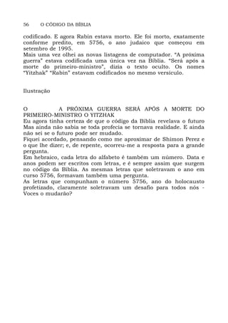 56 O CÓDIGO DA BÍBLIA
codificado. E agora Rabin estava morto. Ele foi morto, exatamente
conforme predito, em 5756, o ano judaico que começou em
setembro de 1995.
Mais uma vez olhei as novas listagens de computador. “A próxima
guerra” estava codificada uma única vez na Bíblia. “Será após a
morte do primeiro-ministro”, dizia o texto oculto. Os nomes
“Yitzhak” “Rabin” estavam codificados no mesmo versículo.
Ilustração
O A PRÓXIMA GUERRA SERÁ APÓS A MORTE DO
PRIMEIRO-MINISTRO O YITZHAK
Eu agora tinha certeza de que o código da Bíblia revelava o futuro
Mas ainda não sabia se toda profecia se tornava realidade. E ainda
não sei se o futuro pode ser mudado.
Fiquei acordado, pensando como me aproximar de Shimon Perez e
o que lhe dizer; e, de repente, ocorreu-me a resposta para a grande
pergunta.
Em hebraico, cada letra do alfabeto é também um número. Data e
anos podem ser escritos com letras, e é sempre assim que surgem
no código da Bíblia. As mesmas letras que soletravam o ano em
curso 5756, formavam também uma pergunta.
As letras que compunham o número 5756, ano do holocausto
profetizado, claramente soletravam um desafio para todos nós -
Voces o mudarão?
 