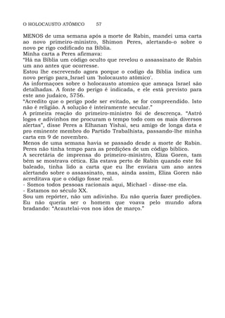 O HOLOCAUSTO ATÔMICO 57
MENOS de uma semana após a morte de Rabin, mandei uma carta
ao novo primeiro-ministro, Shimon Peres, alertando-o sobre o
novo pe rigo codificado na Bíblia.
Minha carta a Peres afirmava:
“Há na Bíblia um código oculto que revelou o assassinato de Rabin
um ano antes que ocorresse.
Estou lhe escrevendo agora porque o codigo da Biblia indica um
novo perigo para_Israel um 'holocausto atômico'.
As informaçoes sobre o holocausto atomico que ameaça Israel são
detalhadas. A fonte do perigo é indicada, e ele está previsto para
este ano judaico, 5756.
“Acredito que o perigo pode ser evitado, se for compreendido. Isto
não é religião. A solução é inteiramente secular.”
A primeira reação do primeiro-ministro foi de descrença. “Astró
logos e adivinhos me procuram o tempo todo com os mais diversos
alertas”, disse Peres a Elhanan Yishai, seu amigo de longa data e
pro eminente membro do Partido Trabalhista, passando-lhe minha
carta em 9 de novembro.
Menos de uma semana havia se passado desde a morte de Rabin.
Peres não tinha tempo para as predições de um código bíblico.
A secretária de imprensa do primeiro-ministro, Eliza Goren, tam
bém se mostrava cética. Ela estava perto de Rabin quando este foi
baleado, tinha lido a carta que eu lhe enviara um ano antes
alertando sobre o assassinato, mas, ainda assim, Eliza Goren não
acreditava que o código fosse real.
- Somos todos pessoas racionais aqui, Michael - disse-me ela.
- Estamos no século XX.
Sou um repórter, não um adivinho. Eu não queria fazer predições.
Eu não queria ser o homem que voava pelo mundo afora
bradando: “Acautelai-vos nos idos de março.”
 