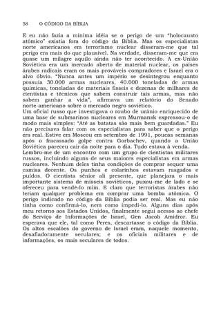58 O CÓDIGO DA BÍBLIA
E eu não fazia a mínima idéia se o perigo de um “holocausto
atômico” existia fora do código da Bíblia. Mas os especialistas
norte americanos em terrorismo nuclear disseram-me que tal
perigo era mais do que plausível. Na verdade, disseram-me que era
quase um milagre aquilo ainda não ter acontecido. A ex-União
Soviética era um mercado aberto de material nuclear, os países
árabes radicais eram os mais prováveis compradores e Israel era o
alvo óbvio. “Nunca antes um império se desintegrou enquanto
possuía 30.000 armas nucleares, 40.000 toneladas de armas
químicas, toneladas de materiais fisseis e dezenas de milhares de
cientistas e técnicos que sabem construir tais armas, mas não
sabem ganhar a vida”, afirmava um relatório do Senado
norte-americano sobre o mercado negro soviético.
Um oficial russo que investigava o roubo de urânio enriquecido de
uma base de submarinos nucleares em Murmansk expressou-o de
modo mais simples: “Até as batatas são mais bem guardadas.” Eu
não precisava falar com os especialistas para saber que o perigo
era real. Estive em Moscou em setembro de 1991, poucas semanas
após o fracassado golpe contra Gorbachev, quando a União
Soviética pareceu cair da noite para o dia. Tudo estava à venda.
Lembro-me de um encontro com um grupo de cientistas militares
russos, incluindo alguns de seus maiores especialistas em armas
nucleares. Nenhum deles tinha condições de comprar sequer uma
camisa decente. Os punhos e colarinhos estavam rasgados e
puídos. O cientista sênior ali presente, que planejara o mais
importante sistema de mísseis soviéticos, puxou-me de lado e se
ofereceu para vendê-lo mim. E claro que terroristas árabes não
teriam qualquer problema em comprar uma bomba atômica. O
perigo indicado no código da Bíblia podia ser real. Mas eu não
tinha como confirmá-lo, nem como impedi-lo. Alguns dias após
meu retorno aos Estados Unidos, finalmente segui acesso ao chefe
do Serviço de Informações de Israel, Gen Jacob Amidror. Eu
esperava que ele, tal como Peres, descartasse o código da Bíblia.
Os altos escalões do governo de Israel eram, naquele momento,
desafiadoramente seculares; e os oficiais militares e de
informações, os mais seculares de todos.
 