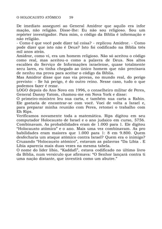 O HOLOCAUSTO ATÔMICO 59
De imediato assegurei ao General Amidror que aquilo era infor
mação, não religião. Disse-lhe: Eu não sou religioso. Sou um
repórter investigador. Para mim, o código da Bíblia é informação e
não religião.
- Como é que você pode dizer tal coisa? - replicou Amidror. - Como
pode dizer que isto não é Deus? Isto foi codificado na Bíblia três
mil anos atrás.
Amidror, como vi, era um homem religioso. Não só aceitou o código
como real, mas aceitou-o como a palavra de Deus. Nos altos
escalões do Serviço de Informações israelense, quase totalmente
secu lares, eu tinha chegado ao único homem que não precisava
de nenhu ma prova para aceitar o código da Bíblia.
Mas Amidror disse que nao via provas, no mundo real, do perigo
previsto: - Se há perigo, é do outro reino. Nesse caso, tudo o que
podemos fazer é rezar.
LOGO depois do Ano Novo em 1996, o conselheiro militar de Peres,
General Danny Yatom, chamou-me em Nova York e disse:
O primeiro-ministro leu sua carta, e também sua carta a Rabin.
Ele gostaria de encontrar-se com você. Voei de volta a Israel e,
para preparar minha reunião com Peres, retomei o trabalho com
Eh Rips.
Verificamos novamente toda a matemática. Rips digitou em seu
computador Holocausto de Israel e o ano judaico em curso, 5756.
Combinavam. As probabilidades eram de 1.000 para 1. Ele digitou
“Holocausto atômico” e o ano. Mais uma vez combinavam. As pro
babilidades eram maiores que 1.000 para 1: 8 em 9.800. Quem
desfecharia um ataque atômico contra Israel? Quem era o inimigo?
Cruzando “Holocausto atômico”, estavam as palavras “Da Libia . E
Libia aparecia mais duas vezes na mesma tabela.
O nome do líder líbio, “Kaddafi”, estava codificado no último livro
da Bíblia, num versículo que afirmava: “O Senhor lançará contra ti
uma nação distante, que investirá como um abutre.”
 