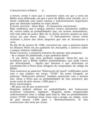 O HOLOCAUSTO ATÔMICO 61
o futuro, então é claro que o momento exato em que a terra da
Bíblia seria obliterada, em que o povo da Bíblia seria varrido, era o
alerta codificado com maior clareza e suficientemente importante
para ser afirmado também no texto aberto.
É muito coerente - disse Rips. - É claramente intencional.
Rips confirmou que o ataque atômico estava claramente codifica
do, contra todas as probabilidades que, em termos matemáticos,
esta vam além do acaso. Mas ele se sentia nervoso quanto ao meu
encon tro com Peres. Disse: - O Todo-poderoso talvez tenha
ocultado o futuro dos olhos daqueles que não se destinavam a
vê-lo.
No dia 26 de janeiro de 1996, encontrei-me com o primeiro-minis
tro Shimon Peres em seu gabinete em Jerusalém, e alertei-o sobre
o ataque atômico codificado.
Nesse encontro, o primeiro-ministro fez apenas uma pergunta:
- Se o ataque foi profetizado, o que podemos fazer?
- E um alerta, não uma predição respondi. Disse-lhe que eu
acreditava que a Bíblia codifica probabilidades, que nada estava
pre determinado. - Aquilo que fazemos é que determina os
resultados.Dei a Peres duas listagens de computador do código da
Bíblia.
Uma mostrava as palavras “Holocausto de Israel” codificadas junto
com o ano judaico em curso, “5756”. Na outra listagem, as
palavras “Holocausto atômico” também apareciam com o mesmo
ano. Disse a Peres que as probabilidades de isso acontecer por
acaso eram de pelo menos 1.000 para 1.
Peres interrompeu:
- Mil para um de que acontecerá?
Ninguém poderia afirmar as probabilidades deo holocausto
acontecer realmente, expliquei. Ninguém ainda compreendia
suficientemente bem o código para fazê-lo. Mas as probabilidades
contra “5756” combinar duas vezes com o perigo, no código, eram
de pelo menos 1.000 para 1. Matematicamente, se isso
acontecesse não seria por acaso.
 