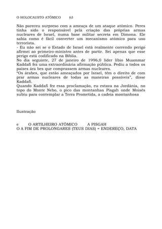 O HOLOCAUSTO ATÔMICO 63
Não pareceu surpreso com a ameaça de um ataque atômico. Peres
tinha sido o responsável pelà criação das próprias armas
nucleares de Israel, numa base militar secreta em Dimona. Ele
sabia como é fácil converter um mecanismo atômico para uso
terrorista.
- Eu não sei se o Estado de Israel está realmente correndo perigo
afirmei ao primeiro-ministro antes de partir. Sei apenas que esse
perigo está codificado na Bíblia.
No dia seguinte, 27 de janeiro de 1996,0 líder líbio Muammar
Kaddafi fez uma extraordinária afirmação pública. Pediu a todos os
países ára bes que comprassem armas nucleares.
“Os árabes, que estão ameaçados por Israel, têm o direito de com
prar armas nucleares de todas as maneiras possíveis”, disse
Kaddafi.
Quando Kaddafi fez essa proclamação, eu estava na Jordânia, no
topo do Monte Nebo, o pico das montanhas Pisgah onde Moisés
subiu para contemplar a Terra Prometida, a cadeia montanhosa
Ilustração
e O ARTILHEIRO ATÔMICO A PISGAH
O A FIM DE PROLONGARES (TEUS DIAS) = ENDEREÇO, DATA
 