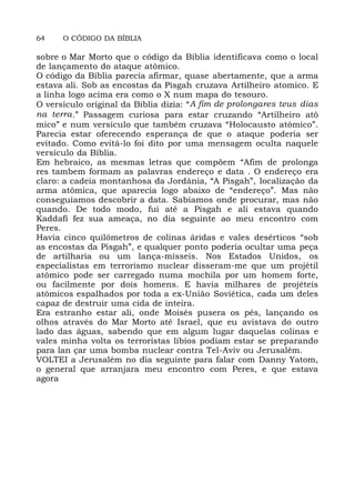 64 O CÓDIGO DA BÍBLIA
sobre o Mar Morto que o código da Bíblia identificava como o local
de lançamento do ataque atômico.
O código da Bíblia parecia afirmar, quase abertamente, que a arma
estava ali. Sob as encostas da Pisgah cruzava Artilheiro atomico. E
a linha logo acima era como o X num mapa do tesouro.
O versículo original da Bíblia dizia: “A fim de prolongares teus dias
na terra.” Passagem curiosa para estar cruzando “Artilheiro atô
mico” e num versículo que também cruzava “Holocausto atômico”.
Parecia estar oferecendo esperança de que o ataque poderia ser
evitado. Como evitá-lo foi dito por uma mensagem oculta naquele
versículo da Bíblia.
Em hebraico, as mesmas letras que compõem “Afim de prolonga
res tambem formam as palavras endereço e data . O endereço era
claro: a cadeia montanhosa da Jordânia, “A Pisgah”, localização da
arma atômica, que aparecia logo abaixo de “endereço”. Mas não
conseguíamos descobrir a data. Sabíamos onde procurar, mas não
quando. De todo modo, fui até a Pisgah e ali estava quando
Kaddafi fez sua ameaça, no dia seguinte ao meu encontro com
Peres.
Havia cinco quilômetros de colinas áridas e vales desérticos “sob
as encostas da Pisgah”, e qualquer ponto poderia ocultar uma peça
de artilharia ou um lança-mísseis. Nos Estados Unidos, os
especialistas em terrorismo nuclear disseram-me que um projétil
atômico pode ser carregado numa mochila por um homem forte,
ou facilmente por dois homens. E havia milhares de projéteis
atômicos espalhados por toda a ex-União Soviética, cada um deles
capaz de destruir uma cida de inteira.
Era estranho estar ali, onde Moisés pusera os pés, lançando os
olhos através do Mar Morto até Israel, que eu avistava do outro
lado das águas, sabendo que em algum lugar daquelas colinas e
vales minha volta os terroristas líbios podiam estar se preparando
para lan çar uma bomba nuclear contra Tel-Aviv ou Jerusalém.
VOLTEI a Jerusalém no dia seguinte para falar com Danny Yatom,
o general que arranjara meu encontro com Peres, e que estava
agora
 