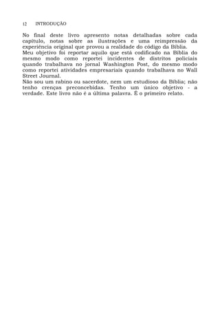 12 INTRODUÇÃO
No final deste livro apresento notas detalhadas sobre cada
capítulo, notas sobre as ilustrações e uma reimpressão da
experiência original que provou a realidade do código da Bíblia.
Meu objetivo foi reportar aquilo que está codificado na Bíblia do
mesmo modo como reportei incidentes de distritos policiais
quando trabalhava no jornal Washington Post, do mesmo modo
como reportei atividades empresariais quando trabalhava no Wall
Street Journal.
Não sou um rabino ou sacerdote, nem um estudioso da Bíblia; não
tenho crenças preconcebidas. Tenho um único objetivo - a
verdade. Este livro não é a última palavra. É o primeiro relato.
 