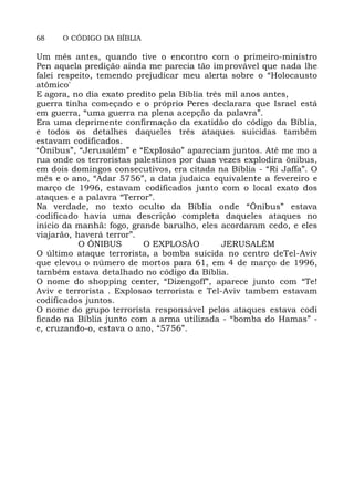 68 O CÓDIGO DA BÍBLIA
Um mês antes, quando tive o encontro com o primeiro-ministro
Pen aquela predição ainda me parecia tão improvável que nada lhe
falei respeito, temendo prejudicar meu alerta sobre o “Holocausto
atômico'
E agora, no dia exato predito pela Bíblia três mil anos antes,
guerra tinha começado e o próprio Peres declarara que Israel está
em guerra, “uma guerra na plena acepção da palavra”.
Era uma deprimente confirmação da exatidão do código da Bíblia,
e todos os detalhes daqueles três ataques suicidas também
estavam codificados.
“Ônibus”, “Jerusalém” e “Explosão” apareciam juntos. Até me mo a
rua onde os terroristas palestinos por duas vezes explodira ônibus,
em dois domingos consecutivos, era citada na Bíblia - “Ri Jaffa”. O
mês e o ano, “Adar 5756”, a data judaica equivalente a fevereiro e
março de 1996, estavam codificados junto com o local exato dos
ataques e a palavra “Terror”.
Na verdade, no texto oculto da Bíblia onde “Ônibus” estava
codificado havia uma descrição completa daqueles ataques no
início da manhã: fogo, grande barulho, eles acordaram cedo, e eles
viajarão, haverá terror”.
O ÔNIBUS O EXPLOSÃO JERUSALÉM
O último ataque terrorista, a bomba suicida no centro deTel-Aviv
que elevou o número de mortos para 61, em 4 de março de 1996,
também estava detalhado no código da Bíblia.
O nome do shopping center, “Dizengoff”, aparece junto com “Te!
Aviv e terrorista . Explosao terrorista e Tel-Aviv tambem estavam
codificados juntos.
O nome do grupo terrorista responsável pelos ataques estava codi
ficado na Bíblia junto com a arma utilizada - “bomba do Hamas” -
e, cruzando-o, estava o ano, “5756”.
 