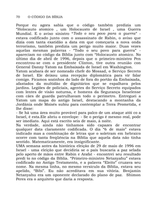 70 O CÓDIGO DA BÍBLIA
Porque eu agora sabia que o código também predizia um
“Holocauto atomico , um Holocausto de Israel , uma Guerra
Mundial. E o aviso sinistro “Todo o seu povo para a guerra” -
estava codificado junto com o assassinato de Rabin, o aviso que
dizia com tanta exatidão a data em que começaria a nova onda
terrorismo, também predizia um perigo muito maior. Duas vezes
aquelas mesmas palavras - “Todo o seu povo para guerra” -
apareciam no código da Bíblia junto com “Holocausto atomico. No
último dia de abril de 1996, depois que o primeiro-ministro Pen
encontrou-se com o presidente Clinton, tive outra reunião con
General Danny Yatom na Embaixada de Israel em Washington.
Yatom acabara de ser nomeado chefe do Mossad, o Serviço Secreto
de Israel. Ele deixou uma recepção diplomática para vir falar
comigo. Ficamos sozinhos do lado de fora do portão da Embaixada,
afastados da multidão de dignitários que se espalhava pelos
jardins. Legiões de policiais, agentes do Serviço Secreto equipados
com lentes de visão noturna, e homens da Segurança Israelense
com cães de guarda patrulhavam todo o perímetro. Entreguei a
Yatom um mapa do antigo Israel, destacando a montanha da
Jordânia onde Moisés subiu para contemplar a Terra Prometida, e
lhe disse:
- Se há uma área muito provável para palco de um ataque atôi co a
Israel, é esta.Ele abriu o envelope: - Se o perigo é mesmo real, pode
ser imediato. Aqui está escrito seis de maio, à noite.
Na verdade, ainda não tínhamos sido capazes de encontrar
qualquer data claramente codificada. O dia “6 de maio” estava
indicado mas a combinação de letras que o soletram em hebraico
ocorre com tanta freqüência na Bíblia que aquela data não tinha
sentido. Matematicamente, era insignificante.
UMA semana antes da histórica eleição de 29 de maio de 1996 em
Israel - uma eleição que decidiria se o país buscaria a paz selada
pelo aperto de mãos entre Rabin e Arafat - encontrei seu resultado
predi to no código da Bíblia. “Primeiro-ministro Netanyahu” estava
codificado no Antigo Testamento, e a palavra “Eleito” cruzava seu
nome. Na mesma linha, no mesmo versículo da Bíblia, estava seu
apelido, “Bibi”. Eu não acreditava em sua vitória. Benjamin
Netanyahu era um oponente declarado do plano de paz. Shimon
Peres era o arquiteto que daria a resposta.
 