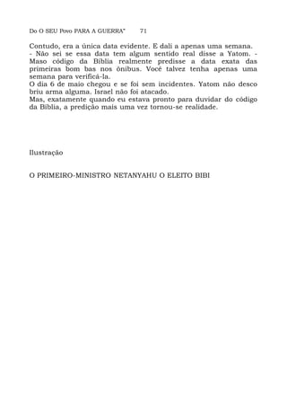 Do O SEU Povo PARA A GUERRA” 71
Contudo, era a única data evidente. E dali a apenas uma semana.
- Não sei se essa data tem algum sentido real disse a Yatom. -
Maso código da Bíblia realmente predisse a data exata das
primeiras bom bas nos ônibus. Você talvez tenha apenas uma
semana para verificá-la.
O dia 6 de maio chegou e se foi sem incidentes. Yatom não desco
briu arma alguma. Israel não foi atacado.
Mas, exatamente quando eu estava pronto para duvidar do código
da Bíblia, a predição mais uma vez tornou-se realidade.
Ilustração
O PRIMEIRO-MINISTRO NETANYAHU O ELEITO BIBI
 
