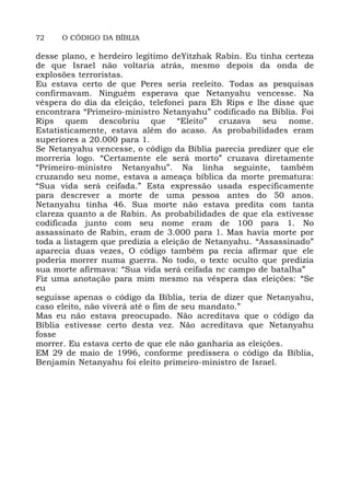 72 O CÓDIGO DA BÍBLIA
desse plano, e herdeiro legítimo deYitzhak Rabin. Eu tinha certeza
de que Israel não voltaria atrás, mesmo depois da onda de
explosões terroristas.
Eu estava certo de que Peres seria reeleito. Todas as pesquisas
confirmavam. Ninguém esperava que Netanyahu vencesse. Na
véspera do dia da eleição, telefonei para Eh Rips e lhe disse que
encontrara “Primeiro-ministro Netanyahu” codificado na Bíblia. Foi
Rips quem descobriu que “Eleito” cruzava seu nome.
Estatisticamente, estava além do acaso. As probabilidades eram
superiores a 20.000 para 1.
Se Netanyahu vencesse, o código da Bíblia parecia predizer que ele
morreria logo. “Certamente ele será morto” cruzava diretamente
“Primeiro-ministro Netanyahu”. Na linha seguinte, também
cruzando seu nome, estava a ameaça bíblica da morte prematura:
“Sua vida será ceifada.” Esta expressão usada especificamente
para descrever a morte de uma pessoa antes do 50 anos.
Netanyahu tinha 46. Sua morte não estava predita com tanta
clareza quanto a de Rabin. As probabilidades de que ela estivesse
codificada junto com seu nome eram de 100 para 1. No
assassinato de Rabin, eram de 3.000 para 1. Mas havia morte por
toda a listagem que predizia a eleição de Netanyahu. “Assassinado”
aparecia duas vezes, O código também pa recia afirmar que ele
poderia morrer numa guerra. No todo, o textc oculto que predizia
sua morte afirmava: “Sua vida será ceifada nc campo de batalha”
Fiz uma anotação para mim mesmo na véspera das eleições: “Se
eu
seguisse apenas o código da Bíblia, teria de dizer que Netanyahu,
caso eleito, não viverá até o fim de seu mandato.”
Mas eu não estava preocupado. Não acreditava que o código da
Bíblia estivesse certo desta vez. Não acreditava que Netanyahu
fosse
morrer. Eu estava certo de que ele não ganharia as eleições.
EM 29 de maio de 1996, conforme predissera o código da Bíblia,
Benjamin Netanyahu foi eleito primeiro-ministro de Israel.
 