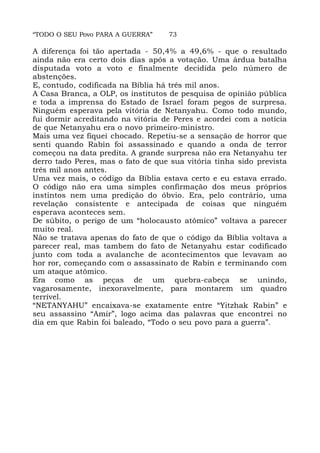 “TODO O SEU Povo PARA A GUERRA” 73
A diferença foi tão apertada - 50,4% a 49,6% - que o resultado
ainda não era certo dois dias após a votação. Uma árdua batalha
disputada voto a voto e finalmente decidida pelo número de
abstenções.
E, contudo, codificada na Bíblia há três mil anos.
A Casa Branca, a OLP, os institutos de pesquisa de opinião pública
e toda a imprensa do Estado de Israel foram pegos de surpresa.
Ninguém esperava pela vitória de Netanyahu. Como todo mundo,
fui dormir acreditando na vitória de Peres e acordei com a notícia
de que Netanyahu era o novo primeiro-ministro.
Mais uma vez fiquei chocado. Repetiu-se a sensação de horror que
senti quando Rabin foi assassinado e quando a onda de terror
começou na data predita. A grande surpresa não era Netanyahu ter
derro tado Peres, mas o fato de que sua vitória tinha sido prevista
três mil anos antes.
Uma vez mais, o código da Bíblia estava certo e eu estava errado.
O código não era uma simples confirmação dos meus próprios
instintos nem uma predição do óbvio. Era, pelo contrário, uma
revelação consistente e antecipada de coisas que ninguém
esperava aconteces sem.
De súbito, o perigo de um “holocausto atômico” voltava a parecer
muito real.
Não se tratava apenas do fato de que o código da Bíblia voltava a
parecer real, mas tambem do fato de Netanyahu estar codificado
junto com toda a avalanche de acontecimentos que levavam ao
hor ror, começando com o assassinato de Rabin e terminando com
um ataque atômico.
Era como as peças de um quebra-cabeça se unindo,
vagarosamente, inexoravelmente, para montarem um quadro
terrível.
“NETANYAHU” encaixava-se exatamente entre “Yitzhak Rabin” e
seu assassino “Amir”, logo acima das palavras que encontrei no
dia em que Rabin foi baleado, “Todo o seu povo para a guerra”.
 