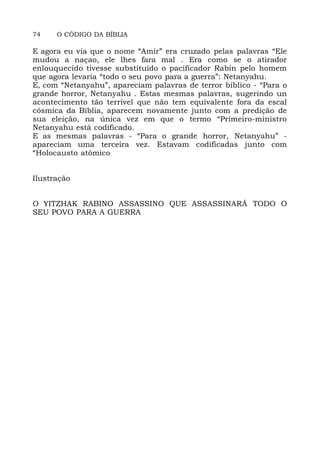 74 O CÓDIGO DA BÍBLIA
E agora eu via que o nome “Amir” era cruzado pelas palavras “Ele
mudou a naçao, ele lhes fara mal . Era como se o atirador
enlouquecido tivesse substituído o pacificador Rabin pelo homem
que agora levaria “todo o seu povo para a guerra”: Netanyahu.
E, com “Netanyahu”, apareciam palavras de terror bíblico - “Para o
grande horror, Netanyahu . Estas mesmas palavras, sugerindo un
acontecimento tão terrível que não tem equivalente fora da escal
cósmica da Bíblia, aparecem novamente junto com a predição de
sua eleição, na única vez em que o termo “Primeiro-ministro
Netanyahu está codificado.
E as mesmas palavras - “Para o grande horror, Netanyahu” -
apareciam uma terceira vez. Estavam codificadas junto com
“Holocausto atômico
Ilustração
O YITZHAK RABINO ASSASSINO QUE ASSASSINARÁ TODO O
SEU POVO PARA A GUERRA
 